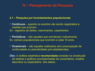 IV – Planejamento da Pesquisa
4.1 – Pesquisa por levantamentos populacionais
• Contínuos – quando os eventos vão sendo registrados à
medida que ocorrem .
Ex : registros de óbitos, nascimentos, casamentos
• Periódicos – são aqueles que acontecem ciclicamente.
Ex: censos populacionais que ocorrem a cada 10 anos.
• Ocasionais – são aqueles realizados sem preocupação de
continuidade ou periodicidade pré estabelecidas.
Obs: A análise estatística recomendada consiste na construção
de tabelas e gráficos acompanhadas de comentários. Análise
descritiva ou exploratória dos dados.
 