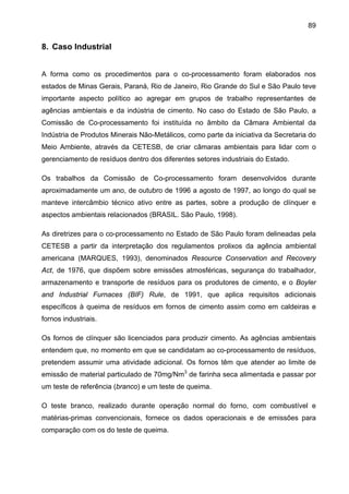 89

8. Caso Industrial
A forma como os procedimentos para o co-processamento foram elaborados nos
estados de Minas Gerais, Paraná, Rio de Janeiro, Rio Grande do Sul e São Paulo teve
importante aspecto político ao agregar em grupos de trabalho representantes de
agências ambientais e da indústria de cimento. No caso do Estado de São Paulo, a
Comissão de Co-processamento foi instituída no âmbito da Câmara Ambiental da
Indústria de Produtos Minerais Não-Metálicos, como parte da iniciativa da Secretaria do
Meio Ambiente, através da CETESB, de criar câmaras ambientais para lidar com o
gerenciamento de resíduos dentro dos diferentes setores industriais do Estado.
Os trabalhos da Comissão de Co-processamento foram desenvolvidos durante
aproximadamente um ano, de outubro de 1996 a agosto de 1997, ao longo do qual se
manteve intercâmbio técnico ativo entre as partes, sobre a produção de clínquer e
aspectos ambientais relacionados (BRASIL. São Paulo, 1998).
As diretrizes para o co-processamento no Estado de São Paulo foram delineadas pela
CETESB a partir da interpretação dos regulamentos prolixos da agência ambiental
americana (MARQUES, 1993), denominados Resource Conservation and Recovery
Act, de 1976, que dispõem sobre emissões atmosféricas, segurança do trabalhador,
armazenamento e transporte de resíduos para os produtores de cimento, e o Boyler
and Industrial Furnaces (BIF) Rule, de 1991, que aplica requisitos adicionais
específicos à queima de resíduos em fornos de cimento assim como em caldeiras e
fornos industriais.
Os fornos de clínquer são licenciados para produzir cimento. As agências ambientais
entendem que, no momento em que se candidatam ao co-processamento de resíduos,
pretendem assumir uma atividade adicional. Os fornos têm que atender ao limite de
emissão de material particulado de 70mg/Nm3 de farinha seca alimentada e passar por
um teste de referência (branco) e um teste de queima.
O teste branco, realizado durante operação normal do forno, com combustível e
matérias-primas convencionais, fornece os dados operacionais e de emissões para
comparação com os do teste de queima.

 