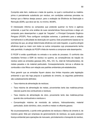 90
Cumprido este item, realiza-se o teste de queima, no qual o combustível ou matériaprima é parcialmente substituído por resíduo, em condições extremas previstas na
licença que a fábrica deseja possuir, para a avaliação da Eficiência de Destruição e
Remoção (EDR), que deve ser de, no mínimo, 99,99%.
O interessado informa os compostos que pretende queimar no forno à agência
ambiental, a qual faz uma análise de suas características físico-químicas e elege um
composto para desempenhar o papel de “traçador”, o Principal Composto Orgânico
Perigoso (PCOP). Para configurar condições extremas, o parâmetro para a seleção
normalmente é a dificuldade de destruição em queima. Este procedimento baseia-se na
premissa de que, ao atingir determinada eficiência com este traçador, a queima atingirá
eficiência igual ou maior com todos os outros compostos cujo processamento tenha
sido permitido. A seleção do PCOP é feita de maneira a comprovar este desempenho.
O PCOP é então quantificado na entrada e na saída do processo. O confronto dos
resultados fornece a EDR do resíduo na queima, as conseqüências da injeção do
resíduo sobre as emissões gasosas (SOx, NOx, CO, O2, total de hidrocarbonetos), de
metais pesados e de material particulado. Conseqüentemente, tem-se a eficácia da
combustão e dos filtros com relação aos padrões ambientais pré-estabelecidos.
Para garantir que as emissões fiquem abaixo dos limites impostos pela legislação
ambiental e que não haja prejuízo à qualidade do cimento, os seguintes parâmetros
são cuidadosamente definidos:
Taxa máxima de alimentação de resíduos;
Taxa máxima de alimentação de metais, provenientes tanto das matérias-primas
naturais quanto dos combustíveis e resíduos;
Taxa máxima de alimentação de cloro, proveniente tanto das matérias-primas
quando dos combustíveis e resíduos e
Concentração máxima de monóxido de carbono, hidrocarbonetos, material
particulado, ácido clorídrico, cloro, enxofre e metais no efluente gasoso.
No co-processamento, a ponte entre geradores de resíduos e fábrica de cimento é, de
maneira geral, feita por empresas de gerenciamento de resíduos, as quais possuem
licença ambiental para operações de manuseio, pré-tratamento e transporte do resíduo,

 