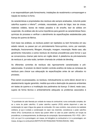 91
e se responsabilizam pelo fornecimento, instalações de recebimento e armazenagem e
injeção do resíduo no forno.
As características e propriedades dos resíduos são sempre analisadas, incluindo poder
calorífico superior e inferior(i), umidade, viscosidade, ponto de fulgor, teor de cinzas,
materiais voláteis, teores de metais pesados e de enxofre, teor de sólidos em
suspensão. As análises são de suma importância para garantir as características físicoquímicas do processo e verificar o atendimento às especificações estabelecidas pela
licença de queima da fábrica.
Com base nas análises, os resíduos podem ser rejeitados ou bem fornecidos em seu
estado natural, ou passar por um pré-tratamento físico-químico, como, por exemplo,
destilação, fracionamento, filtragem, trituração, moagem, maceração. Neste caso, são
geralmente misturados a outros resíduos de diversas procedências para formar o que
se convencionou chamar pelo termo em inglês blend. A plataforma de pré-tratamento
de resíduos é, por esta razão, também chamada de unidade de blending.
As diferentes correntes de resíduos são rigorosamente caracterizadas e préselecionadas. O produtor do blend mantém controle analítico de todas as remessas de
resíduos para checar sua adequação às especificações antes de ser utilizados no
processo.
Para serem co-processados, os resíduos, individualmente ou como blend, devem ter o
abastecimento regular garantido, medida que evita a destruição de passivos ambientais
em testes de queima e a invalidação dos parâmetros da licença. O blend, neste caso,
supera de forma técnica e ambientalmente adequada os problemas associados à

i

À quantidade de calor liberada por unidade de massa do combustível, numa combustão completa, dá-

se o nome de poder calorífico. O poder calorífico superior (PCS) admite disponível o calor de
condensação do vapor d’água dos gases de combustão. Em caso contrário, mais próximo da realidade
cotidiana, já que é evitada a condensação do vapor nas chaminés, considera-se o poder calorífico
inferior (PCI). Combustíveis do mesmo tipo podem diferir no valor do poder calorífico em função da
procedência, e consequentemente, de diferenças de composição. Aproximadamente: PCI = PCS – (9H +
U).6, em que H é a porcentagem, em massa, de hidrogênio no combustível e U é a porcentagem, em
massa, de água no combustível (INSTITUTO DE PESQUISAS TECNOLÓGICAS, 1980).

 