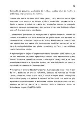 92
destinação de pequenas quantidades de resíduos geradas, além de resolver o
problema da heterogeneidade dos resíduos.
Embora para efeitos da norma NBR 10004 (ABNT, 1987), resíduos sólidos sejam
entendidos como resíduos nos estados sólido e “semi-sólido”, compreendendo aí
líquido e pastoso, o estado da matéria tem implicações enormes no manuseio,
tratamento, transporte e armazenagem, bem como na forma e local de injeção no forno
e no perfil da chama durante a combustão.
O procedimento que resultou da interação entre a agência ambiental e indústria de
cimento no Estado de São Paulo baseou-se em grande escala nos resultados do
processo de licenciamento da Companhia de Cimento Ribeirão Grande, do Grupo Tupi,
para substituição a uma taxa de 15% do combustível fóssil (óleo combustível) por um
blend de resíduos industriais, para injeção no queimador do Forno 1, com critério de
reaproveitamento de energia.
A implementação do projeto de co-processamento na fábrica teve como premissas, de
um lado, ambientais, de garantir a preservação tanto da saúde da comunidade quanto
do meio ambiente e implementar e manter normas rígidas de segurança, e, de outro,
essencialmente técnicas e comerciais, voltadas para sua atividade-fim, de garantir a
manutenção da qualidade do clínquer portland.
A Companhia de Cimento Ribeirão Grande (Foto 3), em operação desde o mês de abril
de 1977, distribui-se em área de 404.000m2, localizada no município de Ribeirão
Grande, sudeste do Estado de São Paulo, a 260km da capital. Possui tecnologia de
marca Prerov (PSP), cujo sistema é composto de dois fornos com torres de préaquecimento tipo intercambiador, e resfriador de satélites. A produção diária é de 3000
toneladas de clínquer (BARBOSA e SANTOS, 1999) e rendimento térmico de
910kcal/kg de clínquer (C.GRECO, 2000).

 