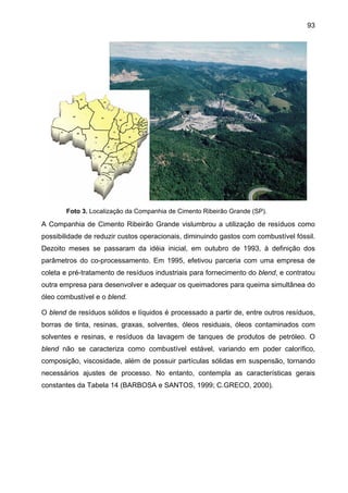 93

Foto 3. Localização da Companhia de Cimento Ribeirão Grande (SP).

A Companhia de Cimento Ribeirão Grande vislumbrou a utilização de resíduos como
possibilidade de reduzir custos operacionais, diminuindo gastos com combustível fóssil.
Dezoito meses se passaram da idéia inicial, em outubro de 1993, à definição dos
parâmetros do co-processamento. Em 1995, efetivou parceria com uma empresa de
coleta e pré-tratamento de resíduos industriais para fornecimento do blend, e contratou
outra empresa para desenvolver e adequar os queimadores para queima simultânea do
óleo combustível e o blend.
O blend de resíduos sólidos e líquidos é processado a partir de, entre outros resíduos,
borras de tinta, resinas, graxas, solventes, óleos residuais, óleos contaminados com
solventes e resinas, e resíduos da lavagem de tanques de produtos de petróleo. O
blend não se caracteriza como combustível estável, variando em poder calorífico,
composição, viscosidade, além de possuir partículas sólidas em suspensão, tornando
necessários ajustes de processo. No entanto, contempla as características gerais
constantes da Tabela 14 (BARBOSA e SANTOS, 1999; C.GRECO, 2000).

 
