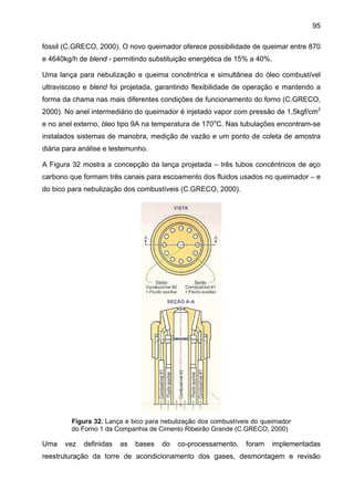 95
fóssil (C.GRECO, 2000). O novo queimador oferece possibilidade de queimar entre 870
e 4640kg/h de blend - permitindo substituição energética de 15% a 40%.
Uma lança para nebulização e queima concêntrica e simultânea do óleo combustível
ultraviscoso e blend foi projetada, garantindo flexibilidade de operação e mantendo a
forma da chama nas mais diferentes condições de funcionamento do forno (C.GRECO,
2000). No anel intermediário do queimador é injetado vapor com pressão de 1,5kgf/cm2
e no anel externo, óleo tipo 9A na temperatura de 170oC. Nas tubulações encontram-se
instalados sistemas de manobra, medição de vazão e um ponto de coleta de amostra
diária para análise e testemunho.
A Figura 32 mostra a concepção da lança projetada – três tubos concêntricos de aço
carbono que formam três canais para escoamento dos fluidos usados no queimador – e
do bico para nebulização dos combustíveis (C.GRECO, 2000).

Figura 32. Lança e bico para nebulização dos combustíveis do queimador
do Forno 1 da Companhia de Cimento Ribeirão Grande (C.GRECO, 2000)

Uma

vez

definidas

as

bases

do

co-processamento,

foram

implementadas

reestruturação da torre de acondicionamento dos gases, desmontagem e revisão

 