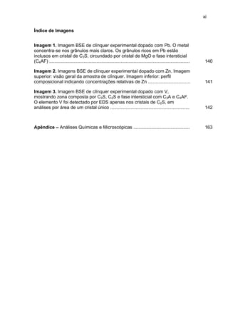 xi
Índice de Imagens
Imagem 1. Imagem BSE de clínquer experimental dopado com Pb. O metal
concentra-se nos grânulos mais claros. Os grânulos ricos em Pb estão
inclusos em cristal de C3S, circundado por cristal de MgO e fase intersticial
(C4AF) ..............................................................................................................

140

Imagem 2. Imagens BSE de clínquer experimental dopado com Zn. Imagem
superior: visão geral da amostra de clínquer. Imagem inferior: perfil
composicional indicando concentrações relativas de Zn .................................

141

Imagem 3. Imagem BSE de clínquer experimental dopado com V,
mostrando zona composta por C3S, C2S e fase intersticial com C3A e C4AF.
O elemento V foi detectado por EDS apenas nos cristais de C2S, em
análises por área de um cristal único ..............................................................

142

Apêndice – Análises Químicas e Microscópicas ............................................

163

 