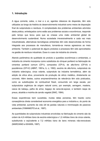 1

1. Introdução
A água corrente, solos, o mar e o ar, agentes clássicos de dispersão, têm sido
utilizados ao longo da história do desenvolvimento industrial como meios de disposição
final de subprodutos e resíduos. A complexidade dos problemas ambientais advindos
desta prática, entrelaçados como estão aos problemas sociais e econômicos, responde
pelo tempo que levou para que se criasse uma visão ambiental global de
desenvolvimento sustentável. Numa sociedade irreversivelmente e cada vez mais
industrializada, alternativas tecnológicas ambientais têm sido desenvolvidas de forma
integrada aos processos de manufatura, tornando-os menos agressivos ao meio
ambiente. Também o potencial de alguns produtos e processos têm sido aproveitados
na gestão de resíduos industriais. Esse é o caso da indústria do cimento.
Aliando parâmetros de qualidade do produto a questões econômicas e ambientais, a
indústria do cimento incorporou como substitutos do clínquer portland na fabricação de
cimentos portland comum (CP-I), compostos (CP-II), de alto-forno (CP-III) e
pozolânicos (CP-IV) (ABNT, 1991a, b, c; 1992), escória de alto-forno, subproduto da
indústria siderúrgica, cinza volante, subproduto da indústria termelétrica, além da
adição de sílica ativa, proveniente da produção de silício metálico, diretamente ao
concreto. Além destes, outros empreendimentos de relevância têm sido praticados,
como as substituições do combustível fóssil, consumido em larga escala, por
subprodutos orgânicos de origem natural como, por exemplo, serragem, madeira,
casca de babaçu, palha de arroz, bagaço de cana-de-açúcar, e também raspa de
pneus, alcatrão e moinha de carvão vegetal (SNIC, 1994).
Essas experiências bem sucedidas, muitas delas pioneiras, têm trazido como
conseqüência direta considerável economia energética para a indústria e, do ponto de
vista ambiental, aumento da vida útil de jazidas naturais e minimização de passivos
ambientais (YAMAMOTO et al., 1997).
As quantidades de subprodutos industriais envolvidas na fabricação do cimento são da
ordem de 4,6 milhões t/ano de escória siderúrgica e 1,2 milhões t/ano de cinza volante,
substituindo o eqüivalente a 7,2 milhões t/ano de bens minerais não-renováveis
(MARCIANO e KIHARA, 1997).

 