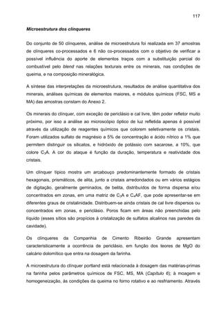 117
Microestrutura dos clínqueres
Do conjunto de 50 clínqueres, análise de microestrutura foi realizada em 37 amostras
de clínqueres co-processados e 6 não co-processados com o objetivo de verificar a
possível influência do aporte de elementos traços com a substituição parcial do
combustível pelo blend nas relações texturais entre os minerais, nas condições de
queima, e na composição mineralógica.
A síntese das interpretações da microestrutura, resultados de análise quantitativa dos
minerais, análises químicas de elementos maiores, e módulos químicos (FSC, MS e
MA) das amostras constam do Anexo 2.
Os minerais do clínquer, com exceção de periclásio e cal livre, têm poder refletor muito
próximo, por isso a análise ao microscópio óptico de luz refletida apenas é possível
através da utilização de reagentes químicos que colorem seletivamente os cristais.
Foram utilizados sulfato de magnésio a 5% de concentração e ácido nítrico a 1% que
permitem distinguir os silicatos, e hidróxido de potássio com sacarose, a 10%, que
colore C3A. A cor do ataque é função da duração, temperatura e reatividade dos
cristais.
Um clínquer típico mostra um arcabouço predominantemente formado de cristais
hexagonais, prismáticos, de alita, junto a cristais arredondados ou em vários estágios
de digitação, geralmente geminados, de belita, distribuídos de forma dispersa e/ou
concentrados em zonas, em uma matriz de C3A e C4AF, que pode apresentar-se em
diferentes graus de cristalinidade. Distribuem-se ainda cristais de cal livre dispersos ou
concentrados em zonas, e periclásio. Poros ficam em áreas não preenchidas pelo
líquido (esses sítios são propícios à cristalização de sulfatos alcalinos nas paredes da
cavidade).
Os

clínqueres

da

Companhia

de

Cimento

Ribeirão

Grande

apresentam

caracteristicamente a ocorrência de periclásio, em função dos teores de MgO do
calcário dolomítico que entra na dosagem da farinha.
A microestrutura do clínquer portland está relacionada à dosagem das matérias-primas
na farinha pelos parâmetros químicos de FSC, MS, MA (Capítulo 6); à moagem e
homogeneização, às condições da queima no forno rotativo e ao resfriamento. Através

 