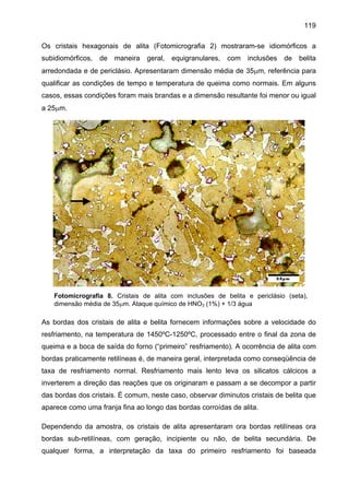 119
Os cristais hexagonais de alita (Fotomicrografia 2) mostraram-se idiomórficos a
subidiomórficos,

de

maneira

geral,

equigranulares,

com

inclusões

de

belita

arredondada e de periclásio. Apresentaram dimensão média de 35µm, referência para
qualificar as condições de tempo e temperatura de queima como normais. Em alguns
casos, essas condições foram mais brandas e a dimensão resultante foi menor ou igual
a 25µm.

Fotomicrografia 8. Cristais de alita com inclusões de belita e periclásio (seta),
dimensão média de 35µm. Ataque químico de HNO3 (1%) + 1/3 água

As bordas dos cristais de alita e belita fornecem informações sobre a velocidade do
resfriamento, na temperatura de 1450ºC-1250ºC, processado entre o final da zona de
queima e a boca de saída do forno (“primeiro” resfriamento). A ocorrência de alita com
bordas praticamente retilíneas é, de maneira geral, interpretada como conseqüência de
taxa de resfriamento normal. Resfriamento mais lento leva os silicatos cálcicos a
inverterem a direção das reações que os originaram e passam a se decompor a partir
das bordas dos cristais. É comum, neste caso, observar diminutos cristais de belita que
aparece como uma franja fina ao longo das bordas corroídas de alita.
Dependendo da amostra, os cristais de alita apresentaram ora bordas retilíneas ora
bordas sub-retilíneas, com geração, incipiente ou não, de belita secundária. De
qualquer forma, a interpretação da taxa do primeiro resfriamento foi baseada

 