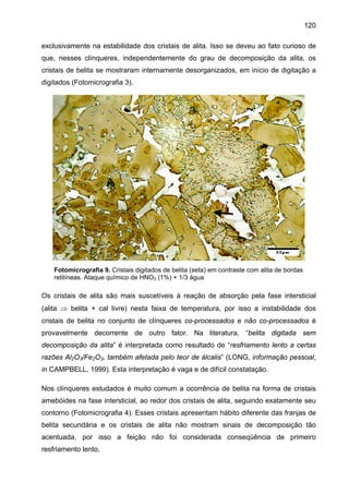 120
exclusivamente na estabilidade dos cristais de alita. Isso se deveu ao fato curioso de
que, nesses clínqueres, independentemente do grau de decomposição da alita, os
cristais de belita se mostraram internamente desorganizados, em início de digitação a
digitados (Fotomicrografia 3).

Fotomicrografia 9. Cristais digitados de belita (seta) em contraste com alita de bordas
retilíneas. Ataque químico de HNO3 (1%) + 1/3 água

Os cristais de alita são mais suscetíveis à reação de absorção pela fase intersticial
(alita ⇒ belita + cal livre) nesta faixa de temperatura, por isso a instabilidade dos
cristais de belita no conjunto de clínqueres co-processados e não co-processados é
provavelmente decorrente de outro fator. Na literatura, “belita digitada sem
decomposição da alita” é interpretada como resultado de “resfriamento lento a certas
razões Al2O3/Fe2O3, também afetada pelo teor de álcalis” (LONG, informação pessoal,
in CAMPBELL, 1999). Esta interpretação é vaga e de difícil constatação.
Nos clínqueres estudados é muito comum a ocorrência de belita na forma de cristais
amebóides na fase intersticial, ao redor dos cristais de alita, seguindo exatamente seu
contorno (Fotomicrografia 4). Esses cristais apresentam hábito diferente das franjas de
belita secundária e os cristais de alita não mostram sinais de decomposição tão
acentuada, por isso a feição não foi considerada conseqüência de primeiro
resfriamento lento.

 