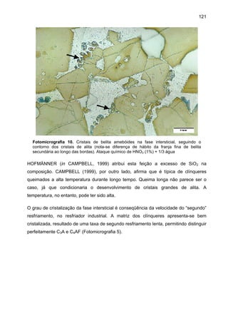 121

Fotomicrografia 10. Cristais de belita amebóides na fase intersticial, seguindo o
contorno dos cristais de alita (nota-se diferença de hábito da franja fina de belita
secundária ao longo das bordas). Ataque químico de HNO3 (1%) + 1/3 água

HOFMÄNNER (in CAMPBELL, 1999) atribui esta feição a excesso de SiO2 na
composição. CAMPBELL (1999), por outro lado, afirma que é típica de clínqueres
queimados a alta temperatura durante longo tempo. Queima longa não parece ser o
caso, já que condicionaria o desenvolvimento de cristais grandes de alita. A
temperatura, no entanto, pode ter sido alta.
O grau de cristalização da fase intersticial é conseqüência da velocidade do “segundo”
resfriamento, no resfriador industrial. A matriz dos clínqueres apresenta-se bem
cristalizada, resultado de uma taxa de segundo resfriamento lenta, permitindo distinguir
perfeitamente C3A e C4AF (Fotomicrografia 5).

 