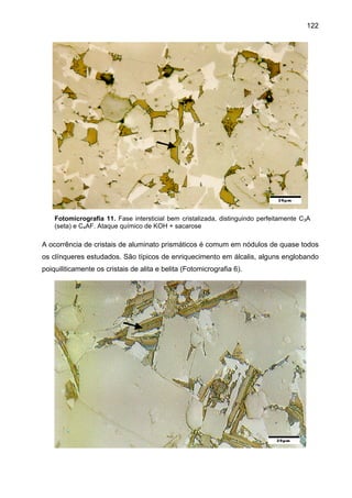 122

Fotomicrografia 11. Fase intersticial bem cristalizada, distinguindo perfeitamente C3A
(seta) e C4AF. Ataque químico de KOH + sacarose

A ocorrência de cristais de aluminato prismáticos é comum em nódulos de quase todos
os clínqueres estudados. São típicos de enriquecimento em álcalis, alguns englobando
poiquiliticamente os cristais de alita e belita (Fotomicrografia 6).

 