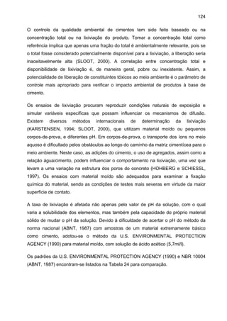 124
O controle da qualidade ambiental de cimentos tem sido feito baseado ou na
concentração total ou na lixiviação do produto. Tomar a concentração total como
referência implica que apenas uma fração do total é ambientalmente relevante, pois se
o total fosse considerado potencialmente disponível para a lixiviação, a liberação seria
inaceitavelmente alta (SLOOT, 2000). A correlação entre concentração total e
disponibilidade de lixiviação é, de maneira geral, pobre ou inexistente. Assim, a
potencialidade de liberação de constituintes tóxicos ao meio ambiente é o parâmetro de
controle mais apropriado para verificar o impacto ambiental de produtos à base de
cimento.
Os ensaios de lixiviação procuram reproduzir condições naturais de exposição e
simular variáveis específicas que possam influenciar os mecanismos de difusão.
Existem

diversos

métodos

internacionais

de

determinação

da

lixiviação

(KARSTENSEN, 1994; SLOOT, 2000), que utilizam material moído ou pequenos
corpos-de-prova, e diferentes pH. Em corpos-de-prova, o transporte dos íons no meio
aquoso é dificultado pelos obstáculos ao longo do caminho da matriz cimentícea para o
meio ambiente. Neste caso, as adições do cimento, o uso de agregados, assim como a
relação água/cimento, podem influenciar o comportamento na lixiviação, uma vez que
levam a uma variação na estrutura dos poros do concreto (HOHBERG e SCHIESSL,
1997). Os ensaios com material moído são adequados para examinar a fixação
química do material, sendo as condições de testes mais severas em virtude da maior
superfície de contato.
A taxa de lixiviação é afetada não apenas pelo valor de pH da solução, com o qual
varia a solubilidade dos elementos, mas também pela capacidade do próprio material
sólido de mudar o pH da solução. Devido à dificuldade de acertar o pH do método da
norma nacional (ABNT, 1987) com amostras de um material extremamente básico
como cimento, adotou-se o método da U.S. ENVIRONMENTAL PROTECTION
AGENCY (1990) para material moído, com solução de ácido acético (5,7ml/l).
Os padrões da U.S. ENVIRONMENTAL PROTECTION AGENCY (1990) e NBR 10004
(ABNT, 1987) encontram-se listados na Tabela 24 para comparação.

 