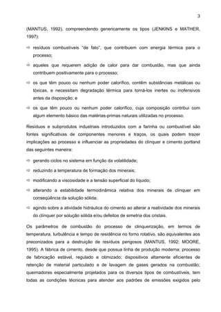 3
(MANTUS, 1992), compreendendo genericamente os tipos (JENKINS e MATHER,
1997):
resíduos combustíveis “de fato”, que contribuem com energia térmica para o
processo;
aqueles que requerem adição de calor para dar combustão, mas que ainda
contribuem positivamente para o processo;
os que têm pouco ou nenhum poder calorífico, contêm substâncias metálicas ou
tóxicas, e necessitam degradação térmica para torná-los inertes ou inofensivos
antes da disposição; e
os que têm pouco ou nenhum poder calorífico, cuja composição contribui com
algum elemento básico das matérias-primas naturais utilizadas no processo.
Resíduos e subprodutos industriais introduzidos com a farinha ou combustível são
fontes significativas de componentes menores e traços, os quais podem trazer
implicações ao processo e influenciar as propriedades do clínquer e cimento portland
das seguintes maneira:
gerando ciclos no sistema em função da volatilidade;
reduzindo a temperatura de formação dos minerais;
modificando a viscosidade e a tensão superficial do líquido;
alterando a estabilidade termodinâmica relativa dos minerais de clínquer em
conseqüência da solução sólida;
agindo sobre a atividade hidráulica do cimento ao alterar a reatividade dos minerais
do clínquer por solução sólida e/ou defeitos de simetria dos cristais.
Os parâmetros de combustão do processo de clinquerização, em termos de
temperatura, turbulência e tempo de residência no forno rotativo, são equivalentes aos
preconizados para a destruição de resíduos perigosos (MANTUS, 1992; MOORE,
1995). A fábrica de cimento, desde que possua linha de produção moderna; processo
de fabricação estável, regulado e otimizado; dispositivos altamente eficientes de
retenção de material particulado e de lavagem de gases gerados na combustão;
queimadores especialmente projetados para os diversos tipos de combustíveis, tem
todas as condições técnicas para atender aos padrões de emissões exigidos pelo

 