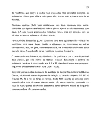 129
da resistência que ocorre a idades mais avançadas. Sob condições similares, as
resistências obtidas para alita e belita puras são, em um ano, aproximadamente as
mesmas.
Aluminato tricálcico (C3A) reage rapidamente com água, causando pega rápida,
controlada por agentes retardadores como o gesso. Apesar da alta reatividade com
água, C3A não mostra propriedades hidráulicas fortes, mas em conexão com os
silicatos, aumenta a resistência inicial do cimento.
Ferroaluminato tetracálcico (C4AF) apresenta uma taxa aparentemente variável de
reatividade com água, talvez devido a diferenças na composição ou outras
características, mas, em geral, é inicialmente alta e, em idades mais avançadas, baixa
ou muito baixa. A contribuição para a resistência mecânica é pequena.
O desempenho mecânico é o requisito básico de qualidade a que o cimento portland
deve atender, por este motivo as fábricas realizam diariamente o controle da
resistência mecânica à compressão aos 3, 7 e 28 dias dos cimentos que produzem,
seguindo o procedimento da NBR 7215 (ABNT, 1996).
Com 685 valores obtidos do sistema de qualidade da Companhia de Cimento Ribeirão
Grande, foi possível montar diagramas de variação do cimento composto CP II-E 32
(Figuras 41, 42 e 43) ao longo do tempo, desde 1996 quando os cimentos eram
manufaturados com clínqueres convencionais, não co-processados, passando por
1997 até 1998, quando os cimentos passaram a contar com uma mistura de clínqueres
co-processados e não co-processados.

 