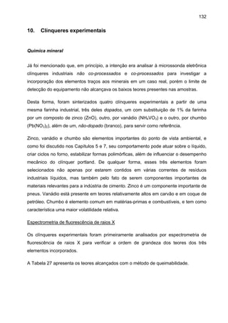 132

10.

Clínqueres experimentais

Química mineral
Já foi mencionado que, em princípio, a intenção era analisar à microssonda eletrônica
clínqueres industriais não co-processados e co-processados para investigar a
incorporação dos elementos traços aos minerais em um caso real, porém o limite de
detecção do equipamento não alcançava os baixos teores presentes nas amostras.
Desta forma, foram sinterizados quatro clínqueres experimentais a partir de uma
mesma farinha industrial, três deles dopados, um com substituição de 1% da farinha
por um composto de zinco (ZnO), outro, por vanádio (NH4VO3) e o outro, por chumbo
(Pb(NO3)2), além de um, não-dopado (branco), para servir como referência.
Zinco, vanádio e chumbo são elementos importantes do ponto de vista ambiental, e
como foi discutido nos Capítulos 5 e 7, seu comportamento pode atuar sobre o líquido,
criar ciclos no forno, estabilizar formas polimórficas, além de influenciar o desempenho
mecânico do clínquer portland. De qualquer forma, esses três elementos foram
selecionados não apenas por estarem contidos em várias correntes de resíduos
industriais líquidos, mas também pelo fato de serem componentes importantes de
materiais relevantes para a indústria de cimento. Zinco é um componente importante de
pneus. Vanádio está presente em teores relativamente altos em carvão e em coque de
petróleo. Chumbo é elemento comum em matérias-primas e combustíveis, e tem como
característica uma maior volatilidade relativa.
Espectrometria de fluorescência de raios X
Os clínqueres experimentais foram primeiramente analisados por espectrometria de
fluorescência de raios X para verificar a ordem de grandeza dos teores dos três
elementos incorporados.
A Tabela 27 apresenta os teores alcançados com o método de queimabilidade.

 