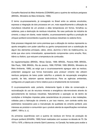 4
Conselho Nacional do Meio Ambiente (CONAMA) para a queima de resíduos perigosos
(BRASIL. Ministério do Meio Ambiente, 1999).
O termo co-processamento, já consagrado no Brasil entre os setores envolvidos,
expressa a integração de dois processos em um, mais especificamente a utilização da
manufatura industrial de um produto a altas temperaturas em fornos, fornalhas ou
caldeiras, para a destruição de resíduos industriais. No caso particular da indústria de
cimento, e daqui em diante, neste trabalho, co-processamento significa a produção de
clínquer portland concomitante à queima de resíduos industriais no sistema forno.
Este processo integrado tem como premissa que a utilização do resíduo represente ou
aporte energético com poder calorífico ou ganho composicional com a substituição de
algum dos elementos principais, cálcio, silício, alumínio e ferro da matéria-prima, ou
ainda que atue como mineralizador, apresentando componentes como enxofre, flúor,
titânio ou fósforo, que reduzem a temperatura de combustão.
As regulamentações (BRASIL. Minas Gerais, 1998; BRASIL. Paraná,1998; BRASIL.
São Paulo, 1998; BRASIL. Rio de Janeiro, 1998; FEPAM, 1999; BRASIL. Ministério do
Meio Ambiente, 1999), ao exigir que o co-processamento agregue valor ao resíduo,
pretendem assegurar que fornos licenciados para produzir cimento não utilizem
resíduos perigosos de baixo poder calorífico a pretexto de recuperação energética
quando, de fato, estariam apenas destruindo-os. Para as agências ambientais,
configuraria um papel para o forno rotativo pura e simplesmente de incinerador.
O co-processamento está, portanto, diretamente ligado à idéia de conservação e
racionalização do uso de recursos minerais e energéticos não-renováveis através do
aproveitamento de resíduos industriais. Naturalmente a operação se dá dentro de
condições e limitações impostas pelas características do processo e das instalações,
voltadas para a fabricação do cimento e, por isso mesmo, com controle estrito dos
parâmetros necessários para a manutenção da qualidade do cimento portland, pois
interessa ao produtor e consumidor que o produto atenda às especificações normativas
(ABNT, 1991a, b, c).
As primeiras experiências com a queima de resíduos em fornos de produção de
clínquer portland (KIHARA, 1999) foram realizadas com sucesso na década de 70. De
1974 a 1976, a fábrica de cimento Saint Lawrence, no Canadá, fez testes para avaliar a

 