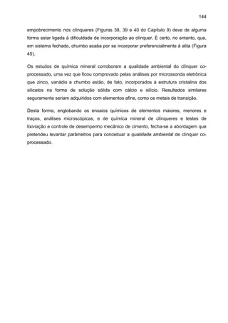 144
empobrecimento nos clínqueres (Figuras 38, 39 e 40 do Capítulo 9) deve de alguma
forma estar ligada à dificuldade de incorporação ao clínquer. É certo, no entanto, que,
em sistema fechado, chumbo acaba por se incorporar preferencialmente à alita (Figura
45).
Os estudos de química mineral corroboram a qualidade ambiental do clínquer coprocessado, uma vez que ficou comprovado pelas análises por microssonda eletrônica
que zinco, vanádio e chumbo estão, de fato, incorporados à estrutura cristalina dos
silicatos na forma de solução sólida com cálcio e silício. Resultados similares
seguramente seriam adquiridos com elementos afins, como os metais de transição.
Desta forma, englobando os ensaios químicos de elementos maiores, menores e
traços, análises microscópicas, e de química mineral de clínqueres e testes de
lixiviação e controle de desempenho mecânico de cimento, fecha-se a abordagem que
pretendeu levantar parâmetros para conceituar a qualidade ambiental de clínquer coprocessado.

 