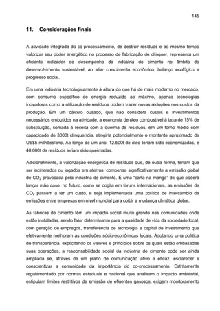 145

11.

Considerações finais

A atividade integrada do co-processamento, de destruir resíduos e ao mesmo tempo
valorizar seu poder energético no processo de fabricação de clínquer, representa um
eficiente indicador de desempenho da indústria de cimento no âmbito do
desenvolvimento sustentável, ao aliar crescimento econômico, balanço ecológico e
progresso social.
Em uma indústria tecnologicamente à altura do que há de mais moderno no mercado,
com consumo específico de energia reduzido ao máximo, apenas tecnologias
inovadoras como a utilização de resíduos podem trazer novas reduções nos custos da
produção. Em um cálculo ousado, que não considera custos e investimentos
necessários embutidos na atividade, a economia de óleo combustível à taxa de 15% de
substituição, somada à receita com a queima de resíduos, em um forno médio com
capacidade de 3000t clínquer/dia, atingiria potencialmente o montante aproximado de
US$5 milhões/ano. Ao longo de um ano, 12.500t de óleo teriam sido economizadas, e
40.000t de resíduos teriam sido queimadas.
Adicionalmente, a valorização energética de resíduos que, de outra forma, teriam que
ser incinerados ou jogados em aterros, compensa significativamente a emissão global
de CO2 provocada pela indústria de cimento. É uma “carta na manga” de que poderá
lançar mão caso, no futuro, como se cogita em fóruns internacionais, as emissões de
CO2 passem a ter um custo, e seja implementada uma política de intercâmbio de
emissões entre empresas em nível mundial para coibir a mudança climática global.
As fábricas de cimento têm um impacto social muito grande nas comunidades onde
estão instaladas, sendo fator determinante para a qualidade de vida da sociedade local,
com geração de empregos, transferência de tecnologia e capital de investimento que
efetivamente melhoram as condições sócio-econômicas locais. Adotando uma política
de transparência, explicitando os valores e princípios sobre os quais estão embasadas
suas operações, a responsabilidade social da indústria de cimento pode ser ainda
ampliada se, através de um plano de comunicação ativo e eficaz, esclarecer e
conscientizar a comunidade da importância do co-processamento. Estritamente
regulamentado por normas estaduais e nacional que analisam o impacto ambiental,
estipulam limites restritivos de emissão de efluentes gasosos, exigem monitoramento

 