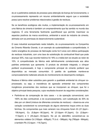 146
do ar e parâmetros estáveis de processo para obtenção da licença de funcionamento, o
co-processamento representa um recurso ambientalmente seguro que a sociedade
possui para resolver problemas relacionados à gestão de resíduos.
Se os benefícios ecológicos são muitos, a implementação do co-processamento em
uma fábrica de cimento é também um empreendimento que faz sentido no mundo dos
negócios. É uma ferramenta facilmente quantificável que permite maximizar os
aspectos positivos da marca econômica, ambiental e social da indústria de cimento,
alinhada com as premissas do desenvolvimento sustentável.
O caso industrial acompanhado neste trabalho, do co-processamento na Companhia
de Cimento Ribeirão Grande, é um exemplo de sustentabilidade e competitividade. A
matriz energética do processo de fabricação conta há 5 anos com efetiva participação
de resíduos industriais, com uma taxa de substituição do combustível fóssil que pode
alcançar 30%, mas cujo recorde histórico foi 18% e a média tem se situado ao redor de
10%. A competitividade da fábrica está definitivamente correlacionada aos altos
padrões ambientais que apresenta. O produto da atividade integrada, o clínquer
portland co-processado, é hoje o componente principal do cimento portland que
disponibiliza

ao

mercado

consumidor.

O

padrão

de

qualidade

manteve-se

comprovadamente inalterado através do monitoramento do desempenho reológico.
Restava à fábrica obter subsídios para garantir a qualidade ambiental do clínquer coprocessado, ou seja, a inexistência de agressão ambiental dos componentes
inorgânicos provenientes dos resíduos que se incorporam ao clínquer, que foi o
objetivo principal desta pesquisa, cujos resultados levaram às seguintes considerações:
Partindo-se da comparação de dois casos – o da operação convencional, com
100% de óleo combustível, e do co-processamento, com substituição de 30% do
óleo por um blend (mistura de diferentes correntes de resíduos) – observou-se uma
variação considerável na concentração de alguns elementos traços entre as duas
farinhas. Os componentes que mais variaram nos clínqueres foram Zn (21,3ppm 158,4ppm), Cu (5,8ppm - 80,2ppm), Ni (21,6ppm - 61,3ppm), Co (2,8ppm 17,0ppm) e V (45,2ppm - 64,3ppm). No pó do eletrofiltro concentram-se os
elementos voláteis Cd (100ppb - 408ppb), Tl (n.d. - 586ppb), Hg (780ppb - 964ppb),
e também Pb (12,4ppm - 118,7ppm).

 