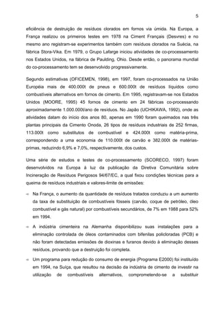 5
eficiência de destruição de resíduos clorados em fornos via úmida. Na Europa, a
França realizou os primeiros testes em 1978 na Ciment Français (Desvres) e no
mesmo ano registram-se experimentos também com resíduos clorados na Suécia, na
fábrica Stora-Vika. Em 1979, o Grupo Lafarge iniciou atividades de co-processamento
nos Estados Unidos, na fábrica de Paulding, Ohio. Desde então, o panorama mundial
do co-processamento tem se desenvolvido progressivamente.
Segundo estimativas (OFICEMEN, 1998), em 1997, foram co-processados na União
Européia mais de 400.000t de pneus e 600.000t de resíduos líquidos como
combustíveis alternativos em fornos de cimento. Em 1995, registravam-se nos Estados
Unidos (MOORE, 1995) 45 fornos de cimento em 24 fábricas co-processando
aproximadamente 1.000.000t/ano de resíduos. No Japão (UCHIKAWA, 1992), onde as
atividades datam do início dos anos 80, apenas em 1990 foram queimados nas três
plantas principais da Cimento Onoda, 26 tipos de resíduos industriais de 252 firmas,
113.000t

como

substitutos

de

combustível

e

424.000t

como

matéria-prima,

correspondendo a uma economia de 110.000t de carvão e 382.000t de matériasprimas, reduzindo 6,9% e 7,0%, respectivamente, dos custos.
Uma série de estudos e testes de co-processamento (SCORECO, 1997) foram
desenvolvidos na Europa à luz da publicação da Diretiva Comunitária sobre
Incineração de Resíduos Perigosos 94/67/EC, a qual fixou condições técnicas para a
queima de resíduos industriais e valores-limite de emissões:
Na França, o aumento da quantidade de resíduos tratados conduziu a um aumento
da taxa de substituição de combustíveis fósseis (carvão, coque de petróleo, óleo
combustível e gás natural) por combustíveis secundários, de 7% em 1988 para 52%
em 1994.
A indústria cimenteira na Alemanha disponibilizou suas instalações para a
eliminação controlada de óleos contaminados com bifenilas policloradas (PCB) e
não foram detectadas emissões de dioxinas e furanos devido à eliminação desses
resíduos, provando que a destruição foi completa.
Um programa para redução do consumo de energia (Programa E2000) foi instituído
em 1994, na Suíça, que resultou na decisão da indústria de cimento de investir na
utilização

de

combustíveis

alternativos,

comprometendo-se

a

substituir

 