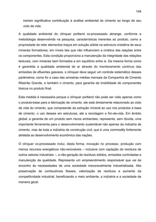 149
trariam significativa contribuição à análise ambiental do cimento ao longo de seu
ciclo de vida.
A qualidade ambiental do clínquer portland co-processado abrange, conforme a
metodologia desenvolvida na pesquisa, características inerentes ao produto, como a
propriedade de reter elementos traços em solução sólida na estrutura cristalina de seus
minerais formadores, em níveis tais que não influenciem a cinética das reações entre
os componentes. Esta condição proporciona a manutenção da integridade das relações
texturais, com minerais bem formados e em equilíbrio entre si. Da mesma forma como
é garantida a qualidade ambiental do ar através do monitoramento contínuo das
emissões de efluentes gasosos, o clínquer deve seguir um controle sistemático desses
parâmetros, como foi o caso das amostras médias mensais da Companhia de Cimento
Ribeirão Grande, e também o cimento, para garantia da imobilidade de componentes
tóxicos no produto final.
Esta medida é necessária porque o clínquer portland não pode ser visto apenas como
o produto-base para a fabricação de cimento, ele está diretamente relacionado ao ciclo
de vida do cimento, que compreende da extração mineral ao uso nos produtos à base
de cimento, o uso desses em estruturas, até a reciclagem e fim-de-vida. Em âmbito
global, a garantia de um produto sem riscos ambientais, representa, sem dúvida, uma
importante ferramenta para o desenvolvimento sustentável não apenas da indústria de
cimento, mas de toda a indústria da construção civil, que é uma commodity fortemente
atrelada ao desenvolvimento econômico das nações.
O clínquer co-processado inclui, desta forma, inovação no processo, produção com
menos recursos energéticos não-renováveis – inclusive com captação de resíduos de
outros setores industriais –, a não-geração de resíduos sólidos, emissões controladas e
manutenção da qualidade. Representa um empreendimento responsável que vai de
encontro às necessidades de uma sociedade inexoravelmente industrializada. Alia
preservação de combustíveis fósseis, valorização de resíduos e aumento da
competitividade industrial, beneficiando o meio ambiente, a indústria e a sociedade de
maneira geral.

 