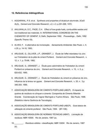 150

12. Referências bibliográficas
1. AGGARWAL, P.S. et al. Synthesis and properties of dicalcium aluminate, 2CaO
Al2O3. Cement and Concrete Research, v.2, n.3, p.291-298, 1972.
2. AHLUWALLA, S.C., PAGE, C.H. Effect of low-grade fuels, combustible wastes and
non-traditional raw materials. In: INTERNATIONAL CONGRESS ON THE
CHEMISTRY OF CEMENT, 9, Delhi, September 1992. Proceedings... Delhi, 1992
(Specific Theme I B).
3. ALVES, F. A alternativa da incineração. Saneamento Ambiental, São Paulo, v. 4,
n.25, p. 14-18, 1993.
4. ARLIGUIE, G., OLLIVER, J.P., GRANDET, J. Étude de l’effet retardateur du zinc
sur l’hidratation de la pâte de ciment Portland. Cement and Concrete Research, v.
12, n. 1, p. 79-86, 1982.
5. ARLIGUIE, G., GRANDET, J. Étude para calorimétrie de l’hidratation du ciment
Portland en présence de zinc. Cement and Concrete Research, v. 15, n. 5, p.
825-832, 1985.
6. ARLIGUIE, G., GRANDET, J. Étude de l’hidratation du ciment en présence de zinc.
Influence de la teneur en gypse. Cement and Concrete Research, v. 20, n. 3,p.
346-354, 1990.
7. ASSOCIAÇÃO BRASILEIRA DE CIMENTO PORTLAND (ABCP). O impacto da
queima de resíduos no clínquer e cimento: Companhia de Cimento Ribeirão
Grande. Coordenação de Vagner Maringolo e Yushiro Kihara. São Paulo, 1998.
(Relatório interno Gerência de Tecnologia).
8. ASSOCIAÇÃO BRASILEIRA DE CIMENTO PORTLAND (ABCP). Guia básico de
utilização do cimento portland. São Paulo, 1994. (BT-106).
9. ASSOCIAÇÃO BRASILEIRA DE NORMAS TÉCNICAS (ABNT). Lixiviação de
resíduos; NBR 10005. Rio de Janeiro, 1987 (a).
10. ________. Resíduos sólidos - classificação; NBR 10004. Rio de Janeiro, 1987
(b).

 