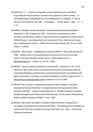 152
23. BOIKOVA, A. I. Chemical composition of raw materials as the main factor
responsible for the composition, structure and properties of clinker phases. In:
INTERNATIONAL CONGRESS ON THE CHEMISTRY OF CEMENT, 8., Rio de
Janeiro, 22-27 Setembro de 1986. Proceedings... Rio de Janeiro, 1986. V.1. p.
1-15.
24. BRASIL. Ministério do Meio Ambiente. Conselho Nacional do Meio Ambiente.
Resolução nº 264 de agosto de 1999. Considera a necessidade de serem
definidos procedimentos, critérios e aspectos técnicos específicos de licenciamento
ambiental para o co-processamento de resíduos em fornos rotativos de clínquer,
para a fabricação de cimento. Diário Oficial da União, Brasília, DF, 20 mar. 2000.
Seção 1, p.80-83.
25. BRASIL. Minas Gerais. Deliberação normativa COPAM nº 026, de 28 de julho de
1998. Dispõe sobre o co-processamento de resíduos em fornos de clínquer.
Diário do Executivo de Minas Gerais, 06 out. 2000. Disponível em: <
http://www.feam.br >. Acesso em: 29 nov. 2000.
26. BRASIL. Paraná. Instituto Ambiental do Paraná (IAP). Resolução nº 031 de 24
agosto de 1998. Dispõe sobre o licenciamento ambiental, autorização ambiental,
autorização florestal e anuência prévia para desmembramento e parcelamento de
gleba rural a serem cumpridos no território do Estado do Paraná. Disponível em: <
http://www.pr.gov.br/iap/res031.html>. Acesso em: 22 nov. 2000.
27. BRASIL. Rio de Janeiro. Secretaria de Estado de Meio Ambiente. Comissão
Estadual de Controle Ambiental. Fundação Estadual de Engenharia do Meio
Ambiente (FEEMA). Licença de Operação (LO) nº 474/98 concedida a Empresa
Ambiência Engenharia de Recursos Ambientais Ltda. Rio de Janeiro, Secretaria de
Estado do Meio Ambiente, FEEMA, 14 out. 1998.
28. BRASIL. São Paulo. Secretaria do Estado do Meio Ambiente. Companhia de
Tecnologia de Saneamento Ambiental (CETESB). Procedimento para utilização de
resíduos em fornos de produção de clínquer. São Paulo, jan. 1998. (Documento
Câmaras Ambientais).

 
