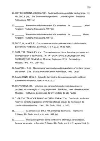 153
29. BRITISH CEMENT ASSOCIATION. Factors affecting precipitator performance. In:
McLEOD, I. (ed.) The Environmental yearbook. United Kingdom : Tradeship
Publications, 1997. (a)
30. ________. Prevention and abatement of SO2 emissions. In:

________. United

Kingdom : Tradeship Publications, 1997 (b)
31. ________. Prevention and abatement of NOx emissions. In: ________. United
Kingdom : Tradeship Publications, 1997(c)
32. BRITO, O., ALVES, F. Co-processamento não pode ser usado indistintamente.
Saneamento Ambiental, São Paulo, v. 6, n. 33, p. 14-20, 1995.
33. BUTT, Y.M., TIMASHEV, V.V. The mechanism of clinker formation processes and
the modification of its structure. In: INTERNATIONAL CONGRESS ON THE
CHEMISTRY OF CEMENT, 6., Moscow, September 1974. Proceedings...
Moscow, 1976. V.1. p.64-102.
34. CAMPBELL, D. H. Microscopical examination and interpretation of portland cement
and clinker. 2.ed. Skokie: Portland Cement Association, 1999. 202p.
35. CAVALCANTI, J.E.W.A. Situação da indústria de co-processamento no Brasil.
Saneamento Ambiental, 1996, n.39, p.22-23.
36. CENTURIONE, S.L. Influência das características das matérias-primas no
processo de sinterização do clínquer portland. São Paulo, 1993 (Dissertação de
Mestrado – Instituto de Geociências da Universidade de São Paulo).
37. C. GRECO TÉRMICA E FLUIDOS CONSULTORIA LTDA. Combustão em fornos
rotativos: controle de processo em fornos rotativos através de modelagem de
chama multi-combustível. 2 ed. São Paulo, 1995. p. 1-10.
38. ________. As emissões de SOx e NOx em fornos de cimento. Informativo
C.Greco, São Paulo, ano II, n. 6, maio 1999. (a)
39. ________. O coque de petróleo como combustível alternativo para caldeiras,
fornos e secadores. Informativo C.Greco, São Paulo, ano II, n. 7, agosto 1999. (b)

 