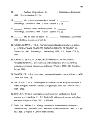 155
51. ________. Fuel and firing systems. In: ________. Proceedings...Dinamarca,
1999. (Course - Lecture 5.9). (e)
52. ________. Kiln systems – process & mechanical. In: ________.
Proceedings...Dinamarca, 1999. (Course - Lecture 5.1). (f)
53. ________. Pollution control for cement plants. In: ________.
Proceedings...Dinamarca, 1999. (Course - Lecture 8.1). (g)
54. ________. The SF cross-bar cooler. In: ________. Proceedings...Dinamarca,
1999 (Catálogo técnico-comercial). (h)
55. FUKUDA, K.; MAKI, I.; ITO, S. Transformation-induced microtextures in belites.
In: INTERNATIONAL CONGRESS ON THE CHEMISTRY OF CEMENT, 10.,
Göthenburg, 1997. Proceedings... Göthenburg, 1997. V.1. Paper 1i052, 8p.
1997.
56. FUNDAÇÃO ESTADUAL DE PROTEÇÃO AMBIENTAL HENRIQUE LUIZ
ROESSLER (FEPAM). Licenciamento ambiental para co-processamento de
resíduos em fornos de clínquer; norma técnica FEPAM nº 01/99. Rio Grande do
Sul, set. 1999.
57. GLASSER, F.P. Influence of minor components in portland cement clinkers. NCB
Quest, Nov. 1988, 17p.
58. GOLDSTEIN, J.I. et al. Scanning electron microscopy and X-ray microanalysis. A
text for biologists, materials scientists, and geologists. New York : Plenum Press,
1981. 673p.
59. GOSH, S.K. Portland cement phases: polymorphism, solid solution, defect
structure, and hydraulicity. In: S.K. Gosh (ed.) Advances in cement technology, ,
New York : Pergamon Press, 1983. p 289-305.
60. GOSH, S.K., YADAV, S.N. Energy conservation and environmental control in
cement industry. New Delhi, India : Akademia Books International, 1996. V.2 pt.2
p.533-585. (Progress in Cement and Concrete).

 