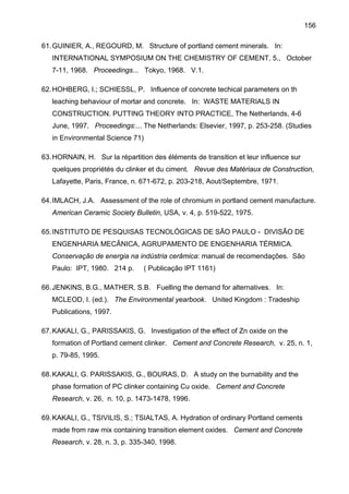 156
61. GUINIER, A., REGOURD, M. Structure of portland cement minerals. In:
INTERNATIONAL SYMPOSIUM ON THE CHEMISTRY OF CEMENT, 5., October
7-11, 1968. Proceedings... Tokyo, 1968. V.1.
62. HOHBERG, I.; SCHIESSL, P. Influence of concrete techical parameters on th
leaching behaviour of mortar and concrete. In: WASTE MATERIALS IN
CONSTRUCTION. PUTTING THEORY INTO PRACTICE, The Netherlands, 4-6
June, 1997. Proceedings:... The Netherlands: Elsevier, 1997, p. 253-258. (Studies
in Environmental Science 71)
63. HORNAIN, H. Sur la répartition des éléments de transition et leur influence sur
quelques propriétés du clinker et du ciment. Revue des Matériaux de Construction,
Lafayette, Paris, France, n. 671-672, p. 203-218, Aout/Septembre, 1971.
64. IMLACH, J.A. Assessment of the role of chromium in portland cement manufacture.
American Ceramic Society Bulletin, USA, v. 4, p. 519-522, 1975.
65. INSTITUTO DE PESQUISAS TECNOLÓGICAS DE SÃO PAULO - DIVISÃO DE
ENGENHARIA MECÂNICA, AGRUPAMENTO DE ENGENHARIA TÉRMICA.
Conservação de energia na indústria cerâmica: manual de recomendações. São
Paulo: IPT, 1980. 214 p.

( Publicação IPT 1161)

66. JENKINS, B.G., MATHER, S.B. Fuelling the demand for alternatives. In:
MCLEOD, I. (ed.). The Environmental yearbook. United Kingdom : Tradeship
Publications, 1997.
67. KAKALI, G., PARISSAKIS, G. Investigation of the effect of Zn oxide on the
formation of Portland cement clinker. Cement and Concrete Research, v. 25, n. 1,
p. 79-85, 1995.
68. KAKALI, G. PARISSAKIS, G., BOURAS, D. A study on the burnability and the
phase formation of PC clinker containing Cu oxide. Cement and Concrete
Research, v. 26, n. 10, p. 1473-1478, 1996.
69. KAKALI, G., TSIVILIS, S.; TSIALTAS, A. Hydration of ordinary Portland cements
made from raw mix containing transition element oxides. Cement and Concrete
Research, v. 28, n. 3, p. 335-340, 1998.

 