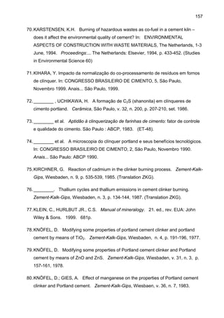 157
70. KARSTENSEN, K.H. Burning of hazardous wastes as co-fuel in a cement kiln –
does it affect the environmental quality of cement? In: ENVIRONMENTAL
ASPECTS OF CONSTRUCTION WITH WASTE MATERIALS, The Netherlands, 1-3
June, 1994. Proceedings:... The Netherlands: Elsevier, 1994, p. 433-452. (Studies
in Environmental Science 60)
71. KIHARA, Y. Impacto da normalização do co-processamento de resíduos em fornos
de clínquer. In: CONGRESSO BRASILEIRO DE CIMENTO, 5, São Paulo,
Novembro 1999. Anais... São Paulo, 1999.
72. ________ , UCHIKAWA, H. A formação de C2S (shanonita) em clínqueres de
cimento portland. Cerâmica, São Paulo, v. 32, n. 200, p. 207-210, set. 1986.
73. ________ et al. Aptidão à clinquerização de farinhas de cimento: fator de controle
e qualidade do cimento. São Paulo : ABCP, 1983. (ET-48).
74. ________ et al. A microscopia do clínquer portland e seus benefícios tecnológicos.
In: CONGRESSO BRASILEIRO DE CIMENTO, 2, São Paulo, Novembro 1990.
Anais... São Paulo: ABCP 1990.
75. KIRCHNER, G. Reaction of cadmium in the clinker burning process. Zement-KalkGips, Wiesbaden, n. 9, p. 535-539, 1985. (Translation ZKG).
76. ________. Thallium cycles and thallium emissions in cement clinker burning.
Zement-Kalk-Gips, Wiesbaden, n. 3, p. 134-144, 1987. (Translation ZKG).
77. KLEIN, C., HURLBUT JR., C.S. Manual of mineralogy. 21. ed., rev. EUA: John
Wiley & Sons. 1999. 681p.
78. KNÖFEL, D. Modifying some properties of portland cement clinker and portland
cement by means of TiO2. Zement-Kalk-Gips, Wiesbaden, n. 4, p. 191-196, 1977.
79. KNÖFEL, D. Modifying some properties of Portland cement clinker and Portland
cement by means of ZnO and ZnS. Zement-Kalk-Gips, Wiesbaden, v. 31, n. 3, p.
157-161, 1978.
80. KNÖFEL, D.; GIES, A. Effect of manganese on the properties of Portland cement
clinker and Portland cement. Zement-Kalk-Gips, Wiesbaen, v. 36, n. 7, 1983.

 
