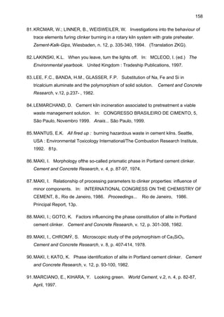 158
81. KRCMAR, W.; LINNER, B., WEISWEILER, W. Investigations into the behaviour of
trace elements furing clinker burning in a rotary kiln system with grate preheater.
Zement-Kalk-Gips, Wiesbaden, n. 12, p. 335-340, 1994. (Translation ZKG).
82. LAKINSKI, K.L. When you leave, turn the lights off. In: MCLEOD, I. (ed.) The
Environmental yearbook. United Kingdom : Tradeship Publications, 1997.
83. LEE, F.C., BANDA, H.M., GLASSER, F.P. Substitution of Na, Fe and Si in
tricalcium aluminate and the polymorphism of solid solution.

Cement and Concrete

Research, v.12, p.237- , 1982.
84. LEMARCHAND, D. Cement kiln incineration associated to pretreatment a viable
waste management solution. In: CONGRESSO BRASILEIRO DE CIMENTO, 5,
São Paulo, Novembro 1999. Anais... São Paulo, 1999.
85. MANTUS, E.K. All fired up : burning hazardous waste in cement kilns. Seattle,
USA : Environmental Toxicology International/The Combustion Research Institute,
1992. 81p.
86. MAKI, I. Morphology ofthe so-called prismatic phase in Portland cement clinker.
Cement and Concrete Research, v. 4, p. 87-97, 1974.
87. MAKI, I. Relationship of processing parameters to clinker properties: influence of
minor components. In: INTERNATIONAL CONGRESS ON THE CHEMISTRY OF
CEMENT, 8., Rio de Janeiro, 1986. Proceedings...

Rio de Janeiro, 1986.

Principal Report, 13p.
88. MAKI, I.; GOTO, K. Factors influencing the phase constitution of alite in Portland
cement clinker. Cement and Concrete Research, v. 12, p. 301-308, 1982.
89. MAKI, I., CHROMÝ, S. Microscopic study of the polymorphism of Ca3SiO5.
Cement and Concrete Research, v. 8, p. 407-414, 1978.
90. MAKI, I; KATO, K. Phase identification of alite in Portland cement clinker. Cement
and Concrete Research, v. 12, p. 93-100, 1982.
91. MARCIANO, E., KIHARA, Y. Looking green. World Cement, v.2, n. 4, p. 82-87,
April, 1997.

 