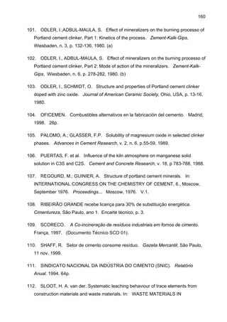160
101.

ODLER, I.;ADBUL-MAULA, S. Effect of mineralizers on the burning processo of

Portland cement clinker, Part 1: Kinetics of the process. Zement-Kalk-Gips,
Wiesbaden, n. 3, p. 132-136, 1980. (a)
102.

ODLER, I., ADBUL-MAULA, S. Effect of mineralizers on the burning processo of

Portland cement clinker, Part 2: Mode of action of the mineralizers. Zement-KalkGips, Wiesbaden, n. 6, p. 278-282, 1980. (b)
103.

ODLER, I., SCHMIDT, O. Structure and properties of Portland cement clinker

doped with zinc oxide. Journal of American Ceramic Society, Ohio, USA, p. 13-16,
1980.
104.

OFICEMEN. Combustibles alternativos en la fabricación del cemento. Madrid,

1998. 26p.
105.

PALOMO, A.; GLASSER, F.P. Solubility of magnesium oxide in selected clinker

phases. Advances in Cement Research, v. 2, n. 6, p.55-59, 1989.
106.

PUERTAS, F. et al. Influence of the kiln atmosphere on manganese solid

solution in C3S and C2S. Cement and Concrete Research, v. 18, p 783-788, 1988.
107.

REGOURD, M.; GUINIER, A. Structure of portland cement minerals. In:

INTERNATIONAL CONGRESS ON THE CHEMISTRY OF CEMENT, 6., Moscow,
September 1976. Proceedings... Moscow, 1976. V.1.
108.

RIBEIRÃO GRANDE recebe licença para 30% de substituição energética.

Cimentureza, São Paulo, ano 1. Encarte técnico, p. 3.
109.

SCORECO.

A Co-incineração de resíduos industriais em fornos de cimento.

França, 1997. (Documento Técnico SCO 01).
110.

SHAFF, R. Setor de cimento consome resíduo. Gazeta Mercantil, São Paulo,

11 nov. 1999.
111.

SINDICATO NACIONAL DA INDÚSTRIA DO CIMENTO (SNIC). Relatório

Anual. 1994. 64p.
112.

SLOOT, H. A. van der. Systematic leaching behaviour of trace elements from

construction materials and waste materials. In: WASTE MATERIALS IN

 