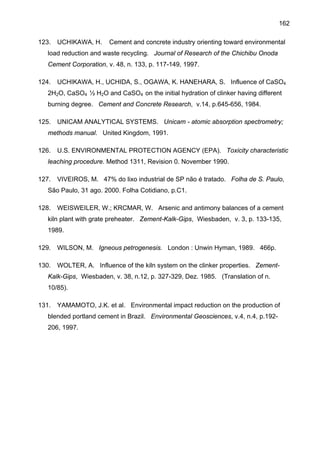 162
123.

UCHIKAWA, H.

Cement and concrete industry orienting toward environmental

load reduction and waste recycling. Journal of Research of the Chichibu Onoda
Cement Corporation, v. 48, n. 133, p. 117-149, 1997.
124.

UCHIKAWA, H., UCHIDA, S., OGAWA, K. HANEHARA, S. Influence of CaSO4

2H2O, CaSO4 ½ H2O and CaSO4 on the initial hydration of clinker having different
burning degree. Cement and Concrete Research, v.14, p.645-656, 1984.
125.

UNICAM ANALYTICAL SYSTEMS. Unicam - atomic absorption spectrometry;

methods manual. United Kingdom, 1991.
126.

U.S. ENVIRONMENTAL PROTECTION AGENCY (EPA). Toxicity characteristic

leaching procedure. Method 1311, Revision 0. November 1990.
127.

VIVEIROS, M. 47% do lixo industrial de SP não é tratado. Folha de S. Paulo,

São Paulo, 31 ago. 2000. Folha Cotidiano, p.C1.
128.

WEISWEILER, W.; KRCMAR, W. Arsenic and antimony balances of a cement

kiln plant with grate preheater. Zement-Kalk-Gips, Wiesbaden, v. 3, p. 133-135,
1989.
129.

WILSON, M. Igneous petrogenesis. London : Unwin Hyman, 1989. 466p.

130.

WOLTER, A. Influence of the kiln system on the clinker properties. Zement-

Kalk-Gips, Wiesbaden, v. 38, n.12, p. 327-329, Dez. 1985. (Translation of n.
10/85).
131.

YAMAMOTO, J.K. et al. Environmental impact reduction on the production of

blended portland cement in Brazil. Environmental Geosciences, v.4, n.4, p.192206, 1997.

 