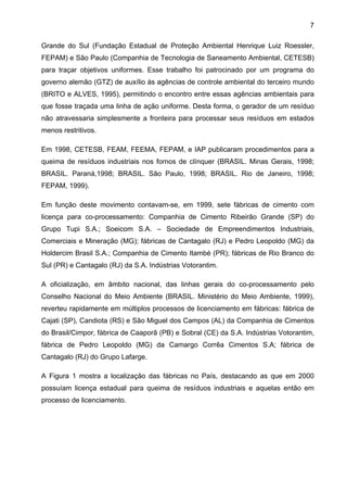 7
Grande do Sul (Fundação Estadual de Proteção Ambiental Henrique Luiz Roessler,
FEPAM) e São Paulo (Companhia de Tecnologia de Saneamento Ambiental, CETESB)
para traçar objetivos uniformes. Esse trabalho foi patrocinado por um programa do
governo alemão (GTZ) de auxílio às agências de controle ambiental do terceiro mundo
(BRITO e ALVES, 1995), permitindo o encontro entre essas agências ambientais para
que fosse traçada uma linha de ação uniforme. Desta forma, o gerador de um resíduo
não atravessaria simplesmente a fronteira para processar seus resíduos em estados
menos restritivos.
Em 1998, CETESB, FEAM, FEEMA, FEPAM, e IAP publicaram procedimentos para a
queima de resíduos industriais nos fornos de clínquer (BRASIL. Minas Gerais, 1998;
BRASIL. Paraná,1998; BRASIL. São Paulo, 1998; BRASIL. Rio de Janeiro, 1998;
FEPAM, 1999).
Em função deste movimento contavam-se, em 1999, sete fábricas de cimento com
licença para co-processamento: Companhia de Cimento Ribeirão Grande (SP) do
Grupo Tupi S.A.; Soeicom S.A. – Sociedade de Empreendimentos Industriais,
Comerciais e Mineração (MG); fábricas de Cantagalo (RJ) e Pedro Leopoldo (MG) da
Holdercim Brasil S.A.; Companhia de Cimento Itambé (PR); fábricas de Rio Branco do
Sul (PR) e Cantagalo (RJ) da S.A. Indústrias Votorantim.
A oficialização, em âmbito nacional, das linhas gerais do co-processamento pelo
Conselho Nacional do Meio Ambiente (BRASIL. Ministério do Meio Ambiente, 1999),
reverteu rapidamente em múltiplos processos de licenciamento em fábricas: fábrica de
Cajati (SP), Candiota (RS) e São Miguel dos Campos (AL) da Companhia de Cimentos
do Brasil/Cimpor, fábrica de Caaporã (PB) e Sobral (CE) da S.A. Indústrias Votorantim,
fábrica de Pedro Leopoldo (MG) da Camargo Corrêa Cimentos S.A; fábrica de
Cantagalo (RJ) do Grupo Lafarge.
A Figura 1 mostra a localização das fábricas no País, destacando as que em 2000
possuíam licença estadual para queima de resíduos industriais e aquelas então em
processo de licenciamento.

 