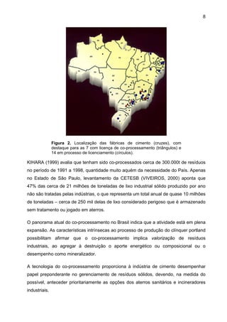 8

Figura 2. Localização das fábricas de cimento (cruzes), com
destaque para as 7 com licença de co-processamento (triângulos) e
14 em processo de licenciamento (círculos).

KIHARA (1999) avalia que tenham sido co-processados cerca de 300.000t de resíduos
no período de 1991 a 1998, quantidade muito aquém da necessidade do País. Apenas
no Estado de São Paulo, levantamento da CETESB (VIVEIROS, 2000) aponta que
47% das cerca de 21 milhões de toneladas de lixo industrial sólido produzido por ano
não são tratadas pelas indústrias, o que representa um total anual de quase 10 milhões
de toneladas – cerca de 250 mil delas de lixo considerado perigoso que é armazenado
sem tratamento ou jogado em aterros.
O panorama atual do co-processamento no Brasil indica que a atividade está em plena
expansão. As características intrínsecas ao processo de produção do clínquer portland
possibilitam afirmar que o co-processamento implica valorização de resíduos
industriais, ao agregar à destruição o aporte energético ou composicional ou o
desempenho como mineralizador.
A tecnologia do co-processamento proporciona à indústria de cimento desempenhar
papel preponderante no gerenciamento de resíduos sólidos, devendo, na medida do
possível, anteceder prioritariamente as opções dos aterros sanitários e incineradores
industriais.

 