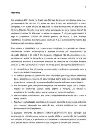 ii

Resumo
Em agosto de 2001 havia, no Brasil, sete fábricas de cimento com licença para o coprocessamento de resíduos industriais em seus fornos, em substituição à matriz
energética, e 14 outras em vias de adquiri-la. Há mais de cinco anos, a Companhia de
Cimento Ribeirão Grande conta com efetiva participação de uma mistura (blend) de
resíduos industriais de diferentes correntes no processo. O clínquer co-processado é
hoje o componente principal do cimento portland da fábrica, o qual manteve
resistências mecânicas à compressão às idades de 1, 3, 7 e 28 dias sempre acima dos
limites normativos mínimos exigidos.
Para atestar a imobilidade dos componentes inorgânicos incorporados ao clínquer,
utilizaram-se ensaios microscópicos e análises químicas por espectrometria de
absorção atômica e de raios X em clínqueres industriais não co-processados e coprocessados; testes de lixiviação em cimentos de laboratório; química mineral por
microssonda eletrônica e microscopia eletrônica de varredura em clínqueres dopados
com Zn, V e Pb. Os resultados levaram, em linhas gerais, às seguintes considerações:
A microestrutura dos clínqueres co-processados manteve-se preservada com a
introdução do blend no sistema.
As matérias-primas e o combustível fóssil respondem por boa parte dos elementos
traços presentes no sistema. O blend introduz aporte extra dos elementos traços
presentes na composição, enriquecendo seletivamente o clínquer co-processado.
Há, de maneira geral, compatibilidade grande dos elementos traços com o clínquer,
mesmo de elementos voláteis como cádmio e mercúrio. Já cobalto e,
principalmente, chumbo, são os que se mostraram menos compatíveis.
Nos clínqueres experimentais, alita incorporou preferencialmente zinco e chumbo, e
belita, vanádio.
Não houve solubilização significativa de nenhum elemento de relevância ambiental
dos cimentos, atestando sua retenção nos retículos cristalinos dos minerais
formadores do clínquer portland.
A qualidade ambiental do clínquer portland co-processado deve abranger sua
propriedade de reter elementos traços em solução sólida, a manutenção da integridade
das relações texturais, e a garantia da imobilidade de componentes tóxicos no produto
final, através de um controle sistemático dos clínqueres e também dos cimentos.

 