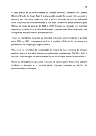 10
O caso prático de co-processamento na unidade industrial Companhia de Cimento
Ribeirão Grande, do Grupo Tupi, é acompanhado através de ensaios microscópicos e
químicos em clínqueres produzidos com e sem a utilização de resíduos industriais
como substitutos do combustível fóssil, e com base também em dados fornecidos pela
fábrica, ao longo do período de 1998 a 2000. Ensaios de lixiviação em cimentos
preparados em laboratório a partir de clínqueres co-processados foram realizados para
averiguar-se a mobilidade dos elementos traços.
Testes de resistência mecânica de cimentos industriais, compreendendo o período
entre 1996 e 1998, pretenderam verificar a possível influência de clínqueres coprocessados na composição do produto final.
Para servir de exemplos da incorporação de metais às fases minerais do clínquer
portland, foram sintetizados clínqueres experimentais dopados com Pb(NO3)2, ZnO e
NH4VO3, analisados por microssonda eletrônica e microscopia eletrônica de varredura.
Dentro da abrangência da pesquisa realizada, as considerações finais deste trabalho
focalizam a inserção e o impacto deste processo integrado no âmbito do
desenvolvimento sustentável.

 