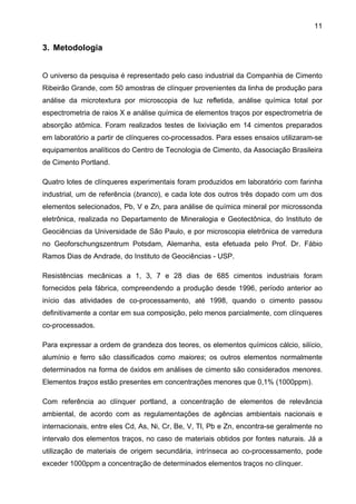 11

3. Metodologia
O universo da pesquisa é representado pelo caso industrial da Companhia de Cimento
Ribeirão Grande, com 50 amostras de clínquer provenientes da linha de produção para
análise da microtextura por microscopia de luz refletida, análise química total por
espectrometria de raios X e análise química de elementos traços por espectrometria de
absorção atômica. Foram realizados testes de lixiviação em 14 cimentos preparados
em laboratório a partir de clínqueres co-processados. Para esses ensaios utilizaram-se
equipamentos analíticos do Centro de Tecnologia de Cimento, da Associação Brasileira
de Cimento Portland.
Quatro lotes de clínqueres experimentais foram produzidos em laboratório com farinha
industrial, um de referência (branco), e cada lote dos outros três dopado com um dos
elementos selecionados, Pb, V e Zn, para análise de química mineral por microssonda
eletrônica, realizada no Departamento de Mineralogia e Geotectônica, do Instituto de
Geociências da Universidade de São Paulo, e por microscopia eletrônica de varredura
no Geoforschungszentrum Potsdam, Alemanha, esta efetuada pelo Prof. Dr. Fábio
Ramos Dias de Andrade, do Instituto de Geociências - USP.
Resistências mecânicas a 1, 3, 7 e 28 dias de 685 cimentos industriais foram
fornecidos pela fábrica, compreendendo a produção desde 1996, período anterior ao
início das atividades de co-processamento, até 1998, quando o cimento passou
definitivamente a contar em sua composição, pelo menos parcialmente, com clínqueres
co-processados.
Para expressar a ordem de grandeza dos teores, os elementos químicos cálcio, silício,
alumínio e ferro são classificados como maiores; os outros elementos normalmente
determinados na forma de óxidos em análises de cimento são considerados menores.
Elementos traços estão presentes em concentrações menores que 0,1% (1000ppm).
Com referência ao clínquer portland, a concentração de elementos de relevância
ambiental, de acordo com as regulamentações de agências ambientais nacionais e
internacionais, entre eles Cd, As, Ni, Cr, Be, V, Tl, Pb e Zn, encontra-se geralmente no
intervalo dos elementos traços, no caso de materiais obtidos por fontes naturais. Já a
utilização de materiais de origem secundária, intrínseca ao co-processamento, pode
exceder 1000ppm a concentração de determinados elementos traços no clínquer.

 