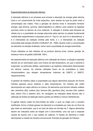 15
Espectrofotometria de Absorção Atômica
A absorção atômica é um processo que envolve a absorção de energia pelos átomos
livres a um comprimento de onda específico, meio através do qual se pode medir a
concentração dos metais. Para a geração de átomos livres é necessário fornecer
energia, seja térmica, química, eletromagnética ou elétrica, para quebrar as ligações
químicas entre os átomos de uma molécula. A radiação é emitida pela lâmpada de
cátodo oco e a quantidade de energia absorvida pelos átomos no estado fundamental
medida pelo espectrômetro é expressa como A = log I0/I, em que A é a absorbância, I0
é a intensidade da radiação emitida pela fonte, e I, a intensidade da radiação
transmitida pela solução (KLEIN e HURLBUT JR., 1999). Quanto maior a concentração
do elemento na solução analisada, menor será a quantidade de energia transmitida.
Foram utilizados os três métodos de se produzir átomos livres: chama, gerador de
hidretos e forno de grafite (UNICAM, 1991).
Na espectrometria de absorção atômica com utilização de chama, a solução é aspirada
através de um atomizador para uma chama de alta temperatura, em que o solvente é
evaporado, as partículas sólidas, vaporizadas e as espécies moleculares decompostas
em átomos neutros. As chamas utilizadas foram as de ar/acetileno e óxido
nitroso/acetileno

que

atingem temperaturas máximas de 2300oC

e

2950oC,

respectivamente.
O gerador de hidretos utiliza a propriedade que alguns elementos possuem de formar
hidretos gasosos pouco estáveis a altas temperaturas. Os hidretos são então
decompostos em vapor atômico na chama. Os elementos que formam hidretos voláteis
são: antimônio (Sb), arsênio (As), bismuto (Bi), germânio (Ge), chumbo (Pb), selênio
(Se), telúrio (Te) e estanho (Sn). As vantagens da utilização desta técnica são a
obtenção de limites de detecção baixos (partes por bilhão) e menos interferências.
O agente redutor usado foi boro-hidreto de sódio, o qual, ao reagir com a amostra
acidificada, forma o hidreto gasoso do elemento e é arrastado por meio de um fluxo de
gás inerte ao atomizador, que é um tubo de sílica em formato de T. Alguns elementos
devem ser reduzidos antes da reação com o boro-hidreto, uma vez que a resposta
variará de acordo com o seu estado de valência. O hidreto do elemento é então
decomposto e medido da maneira convencional. Exemplo de geração de hidretos:

 