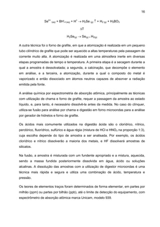 16
Se4+ (aq) + BH-4 (aq) + H+ → H2Se (g) ↑ + H2 (g) + H3BO3
∆T
H2Se(g) → Se(g) + H2(g)
A outra técnica foi o forno de grafite, em que a atomização é realizada em um pequeno
tubo cilíndrico de grafite que pode ser aquecido a altas temperaturas pela passagem de
corrente muito alta. A atomização é realizada em uma atmosfera inerte em diversas
etapas programadas de tempo e temperatura. A primeira etapa é a secagem durante a
qual a amostra é dessolvatada; a segunda, a calcinação, que decompõe o elemento
em análise, e a terceira, a atomização, durante a qual o composto do metal é
vaporizado e então dissociado em átomos neutros capazes de absorver a radiação
emitida pela fonte.
A análise química por espectrometria de absorção atômica, principalmente as técnicas
com utilização de chama e forno de grafite, requer a passagem da amostra ao estado
líquido, e, para tanto, é necessário dissolvê-la antes da medida. No caso do clínquer,
utiliza-se fusão para análise por chama e digestão em forno microondas para a análise
por gerador de hidretos e forno de grafite.
Os ácidos mais comumente utilizados na digestão ácida são o clorídrico, nítrico,
perclórico, fluorídrico, sulfúrico e água régia (mistura de HCl e HNO3 na proporção 1:3),
cuja escolha depende do tipo de amostra a ser analisada. Por exemplo, os ácidos
clorídrico e nítrico dissolverão a maioria dos metais, e HF dissolverá amostras de
silicatos.
Na fusão, a amostra é misturada com um fundente apropriado e a mistura, aquecida,
sendo a massa fundida posteriormente dissolvida em água, ácido ou soluções
alcalinas. A dissolução das amostras com a utilização de digestor microondas é uma
técnica mais rápida e segura e utiliza uma combinação de ácido, temperatura e
pressão.
Os teores de elementos traços foram determinados de forma elementar, em partes por
milhão (ppm) ou partes por bilhão (ppb), até o limite de detecção do equipamento, com
espectrômetro de absorção atômica marca Unicam, modelo 939.

 