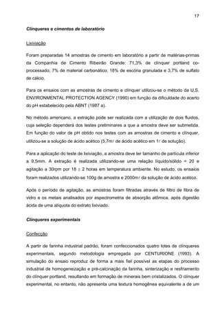 17
Clínqueres e cimentos de laboratório
Lixiviação
Foram preparadas 14 amostras de cimento em laboratório a partir de matérias-primas
da Companhia de Cimento Ribeirão Grande: 71,3% de clínquer portland coprocessado; 7% de material carbonático; 18% de escória granulada e 3,7% de sulfato
de cálcio.
Para os ensaios com as amostras de cimento e clínquer utilizou-se o método da U.S.
ENVIRONMENTAL PROTECTION AGENCY (1990) em função da dificuldade do acerto
do pH estabelecido pela ABNT (1987 a).
No método americano, a extração pode ser realizada com a utilização de dois fluidos,
cuja seleção dependerá dos testes preliminares a que a amostra deve ser submetida.
Em função do valor de pH obtido nos testes com as amostras de cimento e clínquer,
utilizou-se a solução de ácido acético (5,7ml de ácido acético em 1l de solução).
Para a aplicação do teste de lixiviação, a amostra deve ter tamanho de partícula inferior
a 9,5mm. A extração é realizada utilizando-se uma relação líquido/sólido = 20 e
agitação a 30rpm por 18 ± 2 horas em temperatura ambiente. No estudo, os ensaios
foram realizados utilizando-se 100g de amostra e 2000ml da solução de ácido acético.
Após o período de agitação, as amostras foram filtradas através de filtro de fibra de
vidro e os metais analisados por espectrometria de absorção atômica, após digestão
ácida de uma alíquota do extrato lixiviado.
Clínqueres experimentais
Confecção
A partir de farinha industrial padrão, foram confeccionados quatro lotes de clínqueres
experimentais, segundo metodologia empregada por CENTURIONE (1993). A
simulação do ensaio reproduz de forma a mais fiel possível as etapas do processo
industrial de homogeneização e pré-calcinação da farinha, sinterização e resfriamento
do clínquer portland, resultando em formação de minerais bem cristalizados. O clínquer
experimental, no entanto, não apresenta uma textura homogênea equivalente a de um

 
