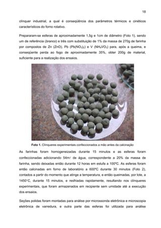 18
clínquer industrial, a qual é conseqüência dos parâmetros térmicos e cinéticos
característicos do forno rotativo.
Prepararam-se esferas de aproximadamente 1,5g e 1cm de diâmetro (Foto 1), sendo
um de referência (branco) e três com substituição de 1% da massa de 270g de farinha
por compostos de Zn (ZnO), Pb (Pb(NO3)2) e V (NH4VO3) para, após a queima, e
conseqüente perda ao fogo de aproximadamente 35%, obter 200g de material,
suficiente para a realização dos ensaios.

Foto 1. Clínqueres experimentais confeccionados a mão antes da calcinação

As farinhas foram homogeneizadas durante 15 minutos e as esferas foram
confeccionadas adicionando 54ml de água, correspondente a 20% da massa de
farinha, sendo deixadas então durante 12 horas em estufa a 100ºC. As esferas foram
então calcinadas em forno de laboratório a 600ºC durante 30 minutos (Foto 2),
contados a partir do momento que atinge a temperatura, e então queimadas, por lote, a
1450°C, durante 15 minutos, e resfriadas rapidamente, resultando nos clínqueres
experimentais, que foram armazenados em recipiente sem umidade até a execução
dos ensaios.
Seções polidas foram montadas para análise por microssonda eletrônica e microscopia
eletrônica de varredura, e outra parte das esferas foi utilizada para análise

 