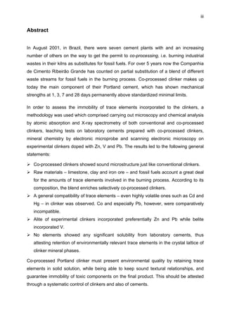 iii

Abstract
In August 2001, in Brazil, there were seven cement plants with and an increasing
number of others on the way to get the permit to co-processing, i.e. burning industrial
wastes in their kilns as substitutes for fossil fuels. For over 5 years now the Companhia
de Cimento Ribeirão Grande has counted on partial substitution of a blend of different
waste streams for fossil fuels in the burning process. Co-processed clinker makes up
today the main component of their Portland cement, which has shown mechanical
strengths at 1, 3, 7 and 28 days permanently above standardized minimal limits.
In order to assess the immobility of trace elements incorporated to the clinkers, a
methodology was used which comprised carrying out microscopy and chemical analysis
by atomic absorption and X-ray spectrometry of both conventional and co-processed
clinkers, leaching tests on laboratory cements prepared with co-processed clinkers,
mineral chemistry by electronic microprobe and scanning electronic microscopy on
experimental clinkers doped with Zn, V and Pb. The results led to the following general
statements:
Co-processed clinkers showed sound microstructure just like conventional clinkers.
Raw materials – limestone, clay and iron ore – and fossil fuels account a great deal
for the amounts of trace elements involved in the burning process. According to its
composition, the blend enriches selectively co-processed clinkers.
A general compatibility of trace elements – even highly volatile ones such as Cd and
Hg – in clinker was observed. Co and especially Pb, however, were comparatively
incompatible.
Alite of experimental clinkers incorporated preferentially Zn and Pb while belite
incorporated V.
No elements showed any significant solubility from laboratory cements, thus
attesting retention of environmentally relevant trace elements in the crystal lattice of
clinker mineral phases.
Co-processed Portland clinker must present environmental quality by retaining trace
elements in solid solution, while being able to keep sound textural relationships, and
guarantee immobility of toxic components on the final product. This should be attested
through a systematic control of clinkers and also of cements.

 