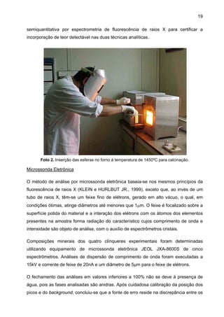 19
semiquantitativa por espectrometria de fluorescência de raios X para certificar a
incorporação de teor detectável nas duas técnicas analíticas.

Foto 2. Inserção das esferas no forno à temperatura de 1450ºC para calcinação.

Microssonda Eletrônica
O método de análise por microssonda eletrônica baseia-se nos mesmos princípios da
fluorescência de raios X (KLEIN e HURLBUT JR., 1999), exceto que, ao invés de um
tubo de raios X, têm-se um feixe fino de elétrons, gerado em alto vácuo, o qual, em
condições ótimas, atinge diâmetros até menores que 1µm. O feixe é focalizado sobre a
superfície polida do material e a interação dos elétrons com os átomos dos elementos
presentes na amostra forma radiação do característico cujos comprimento de onda e
intensidade são objeto de análise, com o auxílio de espectrômetros cristais.
Composições minerais dos quatro clínqueres experimentais foram determinadas
utilizando equipamento de microssonda eletrônica JEOL JXA-8600S de cinco
espectrômetros. Análises de dispersão de comprimento de onda foram executadas a
15kV e corrente de feixe de 20nA e um diâmetro de 5µm para o feixe de elétrons.
O fechamento das análises em valores inferiores a 100% não se deve à presença de
água, pois as fases analisadas são anidras. Após cuidadosa calibração da posição dos
picos e do background, concluiu-se que a fonte de erro reside na discrepância entre os

 
