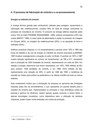 22

4. O processo de fabricação de cimento e o co-processamento
Energia na indústria de cimento
A energia térmica gerada pelo combustível, utilizada para secagem, aquecimento e
calcinação das matérias-primas, constitui 90% do total de energia consumida no
processo de manufatura do cimento. O consumo de energia elétrica responde pelos
outros 10% do total (THERMIE PROGRAMME, 1996), embora corresponda a 50% dos
custos (BAPAT, 1998). A maior parte da eletricidade é usada no processo de moagem
do clínquer (40%), na moagem de matérias-primas (25%), e na operação do forno e
resfriador (20%).
Gráficos evolutivos (Figuras 2 e 3) compreendendo o período entre 1972 e 1995 das
horas de trabalho e do uso de energia na indústria de cimento americana (LAKINSKI,
1997) ilustram analogamente a situação do setor no Brasil. O período de 1973 a 1987
mostra redução significativa do número de horas/homem, de 769 a 471, necessário
para a produção de 1000 toneladas de cimento, representando um corte de 39%. Em
relação à energia, observa-se que foram necessários, em 1973, 7458 milhões de Btui
para produzir 1000 toneladas de cimento, e em 1988, 5374 milhões de Btu,
representando uma redução de 28%. A partir de 1989 até 1995, a tendência de
redução se nivelou para ambos os parâmetros e os valores mantêm-se mais ou menos
estáveis.
Este nivelamento mostra que a otimização do processo se aproxima das limitações
impostas pelas leis da termodinâmica, o que representa um grande desafio para a
indústria de cimento pois, implementados os principais e mais dramáticos cortes de
pessoal e ganhos de eficiência, restam apenas ajustes menores a serem feitos, e
apenas tecnologias inovadoras, como dispositivos para a utilização de resíduos
industriais, podem trazer novas reduções nos custos da produção.

i

1 Btu = 0,252 kcal = 1,05 kJ

 