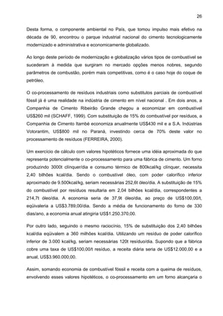 26
Desta forma, o componente ambiental no País, que tomou impulso mais efetivo na
década de 90, encontrou o parque industrial nacional do cimento tecnologicamente
modernizado e administrativa e economicamente globalizado.
Ao longo deste período de modernização e globalização vários tipos de combustível se
sucederam à medida que surgiram no mercado opções menos nobres, segundo
parâmetros de combustão, porém mais competitivas, como é o caso hoje do coque de
petróleo.
O co-processamento de resíduos industriais como substitutos parciais de combustível
fóssil já é uma realidade na indústria de cimento em nível nacional . Em dois anos, a
Companhia de Cimento Ribeirão Grande chegou a economizar em combustível
US$260 mil (SCHAFF, 1999). Com substituição de 15% do combustível por resíduos, a
Companhia de Cimento Itambé economiza anualmente US$430 mil e a S.A. Indústrias
Votorantim, US$800 mil no Paraná, investindo cerca de 70% deste valor no
processamento de resíduos (FERREIRA, 2000).
Um exercício de cálculo com valores hipotéticos fornece uma idéia aproximada do que
representa potencialmente o co-processamento para uma fábrica de cimento. Um forno
produzindo 3000t clínquer/dia e consumo térmico de 800kcal/kg clínquer, necessita
2,40 bilhões kcal/dia. Sendo o combustível óleo, com poder calorífico inferior
aproximado de 9.500kcal/kg, seriam necessárias 252,6t óleo/dia. A substituição de 15%
do combustível por resíduos resultaria em 2,04 bilhões kcal/dia, correspondentes a
214,7t óleo/dia. A economia seria de 37,9t óleo/dia, ao preço de US$100,00/t,
eqüivaleria a US$3.789,00/dia. Sendo a média de funcionamento do forno de 330
dias/ano, a economia anual atingiria US$1.250.370,00.
Por outro lado, seguindo o mesmo raciocínio, 15% de substituição dos 2,40 bilhões
kcal/dia eqüivalem a 360 milhões kcal/dia. Utilizando um resíduo de poder calorífico
inferior de 3.000 kcal/kg, seriam necessárias 120t resíduo/dia. Supondo que a fábrica
cobre uma taxa de US$100,00/t resíduo, a receita diária seria de US$12.000,00 e a
anual, US$3.960.000,00.
Assim, somando economia de combustível fóssil e receita com a queima de resíduos,
envolvendo esses valores hipotéticos, o co-processamento em um forno alcançaria o

 