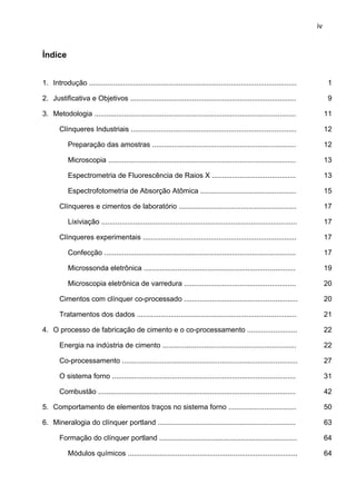 iv

Índice
1. Introdução ........................................................................................................

1

2. Justificativa e Objetivos ...................................................................................

9

3. Metodologia .....................................................................................................

11

Clínqueres Industriais ...................................................................................

12

Preparação das amostras ........................................................................

12

Microscopia ..............................................................................................

13

Espectrometria de Fluorescência de Raios X ..........................................

13

Espectrofotometria de Absorção Atômica ................................................

15

Clínqueres e cimentos de laboratório ...........................................................

17

Lixiviação ..................................................................................................

17

Clínqueres experimentais .............................................................................

17

Confecção ................................................................................................

17

Microssonda eletrônica ............................................................................

19

Microscopia eletrônica de varredura ........................................................

20

Cimentos com clínquer co-processado .........................................................

20

Tratamentos dos dados ................................................................................

21

4. O processo de fabricação de cimento e o co-processamento .........................

22

Energia na indústria de cimento ...................................................................

22

Co-processamento ........................................................................................

27

O sistema forno ............................................................................................

31

Combustão ...................................................................................................

42

5. Comportamento de elementos traços no sistema forno ..................................

50

6. Mineralogia do clínquer portland .....................................................................

63

Formação do clínquer portland .....................................................................

64

Módulos químicos .....................................................................................

64

 