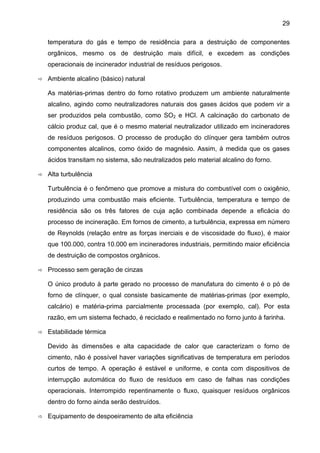 29
temperatura do gás e tempo de residência para a destruição de componentes
orgânicos, mesmo os de destruição mais difícil, e excedem as condições
operacionais de incinerador industrial de resíduos perigosos.
Ambiente alcalino (básico) natural
As matérias-primas dentro do forno rotativo produzem um ambiente naturalmente
alcalino, agindo como neutralizadores naturais dos gases ácidos que podem vir a
ser produzidos pela combustão, como SO2 e HCl. A calcinação do carbonato de
cálcio produz cal, que é o mesmo material neutralizador utilizado em incineradores
de resíduos perigosos. O processo de produção do clínquer gera também outros
componentes alcalinos, como óxido de magnésio. Assim, à medida que os gases
ácidos transitam no sistema, são neutralizados pelo material alcalino do forno.
Alta turbulência
Turbulência é o fenômeno que promove a mistura do combustível com o oxigênio,
produzindo uma combustão mais eficiente. Turbulência, temperatura e tempo de
residência são os três fatores de cuja ação combinada depende a eficácia do
processo de incineração. Em fornos de cimento, a turbulência, expressa em número
de Reynolds (relação entre as forças inerciais e de viscosidade do fluxo), é maior
que 100.000, contra 10.000 em incineradores industriais, permitindo maior eficiência
de destruição de compostos orgânicos.
Processo sem geração de cinzas
O único produto à parte gerado no processo de manufatura do cimento é o pó de
forno de clínquer, o qual consiste basicamente de matérias-primas (por exemplo,
calcário) e matéria-prima parcialmente processada (por exemplo, cal). Por esta
razão, em um sistema fechado, é reciclado e realimentado no forno junto à farinha.
Estabilidade térmica
Devido às dimensões e alta capacidade de calor que caracterizam o forno de
cimento, não é possível haver variações significativas de temperatura em períodos
curtos de tempo. A operação é estável e uniforme, e conta com dispositivos de
interrupção automática do fluxo de resíduos em caso de falhas nas condições
operacionais. Interrompido repentinamente o fluxo, quaisquer resíduos orgânicos
dentro do forno ainda serão destruídos.
Equipamento de despoeiramento de alta eficiência

 