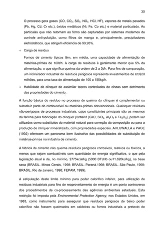 30
O processo gera gases (CO, CO2, SOx, NOx, HCl, HF), vapores de metais pesados
(Pb, Hg, Cd, Cr etc.), óxidos metálicos (Ni, Fe, Co etc.) e material particulado. As
partículas que não retornam ao forno são capturadas por sistemas modernos de
controle anti-poluição, como filtros de manga e, principalmente, precipitadores
eletrostáticos, que atingem eficiência de 99,95%.
Carga de resíduo
Fornos de cimento típicos têm, em média, uma capacidade de alimentação de
matérias-primas de 100t/h. A carga de resíduos é geralmente menor que 5% da
alimentação, o que significa queima da ordem de 2 a 3t/h. Para fins de comparação,
um incinerador industrial de resíduos perigosos representa investimentos de US$20
milhões, para uma taxa de alimentação de 100 a 150kg/h.
Habilidade do clínquer de assimilar teores controlados de cinzas sem detrimento
das propriedades do cimento.
A função básica do resíduo no processo de queima do clínquer é complementar ou
substituir parte do combustível ou matérias-primas convencionais. Quaisquer resíduos
não-perigosos de processos industriais, cujos constituintes principais são os mesmos
da farinha para fabricação do clínquer portland (CaO, SiO2, Al2O3 e Fe2O3), podem ser
utilizados como substitutos do material natural para correção da composição ou para a
produção de clínquer mineralizado, com propriedades especiais. AHLUWALLA e PAGE
(1992) oferecem um panorama bem ilustrativo das possibilidades de substituição de
matérias-primas na indústria de cimento.
A fábrica de cimento não queima resíduos perigosos corrosivos, reativos ou tóxicos, a
menos que sejam combustíveis com quantidade de energia significativa, o que pela
legislação atual é de, no mínimo, 2775kcal/kg (5000 BTU/lb ou11.620kJ/kg), na base
seca (BRASIL. Minas Gerais, 1998; BRASIL. Paraná,1998; BRASIL. São Paulo, 1998;
BRASIL. Rio de Janeiro, 1998; FEPAM, 1999).
A estipulação deste limite mínimo para poder calorífico inferior, para utilização de
resíduos industriais para fins de reaproveitamento de energia é um ponto controverso
dos procedimentos de co-processamento das agências ambientais estaduais. Esta
restrição foi imposta pela Environmental Protection Agency, nos Estados Unidos, em
1983, como instrumento para assegurar que resíduos perigosos de baixo poder
calorífico não fossem queimados em caldeiras ou fornos industriais a pretexto de

 