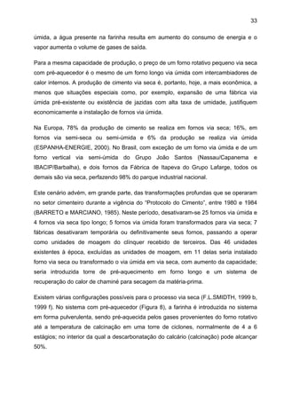 33
úmida, a água presente na farinha resulta em aumento do consumo de energia e o
vapor aumenta o volume de gases de saída.
Para a mesma capacidade de produção, o preço de um forno rotativo pequeno via seca
com pré-aquecedor é o mesmo de um forno longo via úmida com intercambiadores de
calor internos. A produção de cimento via seca é, portanto, hoje, a mais econômica, a
menos que situações especiais como, por exemplo, expansão de uma fábrica via
úmida pré-existente ou existência de jazidas com alta taxa de umidade, justifiquem
economicamente a instalação de fornos via úmida.
Na Europa, 78% da produção de cimento se realiza em fornos via seca; 16%, em
fornos via semi-seca ou semi-úmida e 6% da produção se realiza via úmida
(ESPANHA-ENERGIE, 2000). No Brasil, com exceção de um forno via úmida e de um
forno vertical via semi-úmida do Grupo João Santos (Nassau/Capanema e
IBACIP/Barbalha), e dois fornos da Fábrica de Itapeva do Grupo Lafarge, todos os
demais são via seca, perfazendo 98% do parque industrial nacional.
Este cenário advém, em grande parte, das transformações profundas que se operaram
no setor cimenteiro durante a vigência do “Protocolo do Cimento”, entre 1980 e 1984
(BARRETO e MARCIANO, 1985). Neste período, desativaram-se 25 fornos via úmida e
4 fornos via seca tipo longo; 5 fornos via úmida foram transformados para via seca; 7
fábricas desativaram temporária ou definitivamente seus fornos, passando a operar
como unidades de moagem do clínquer recebido de terceiros. Das 46 unidades
existentes à época, excluídas as unidades de moagem, em 11 delas seria instalado
forno via seca ou transformado o via úmida em via seca, com aumento da capacidade;
seria introduzida torre de pré-aquecimento em forno longo e um sistema de
recuperação do calor de chaminé para secagem da matéria-prima.
Existem várias configurações possíveis para o processo via seca (F.L.SMIDTH, 1999 b,
1999 f). No sistema com pré-aquecedor (Figura 8), a farinha é introduzida no sistema
em forma pulverulenta, sendo pré-aquecida pelos gases provenientes do forno rotativo
até a temperatura de calcinação em uma torre de ciclones, normalmente de 4 a 6
estágios; no interior da qual a descarbonatação do calcário (calcinação) pode alcançar
50%.

 